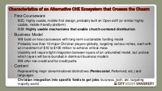 Characteristics of an Alternative CHE Ecosystem that Crosses the Chasm
 Free Courseware
◦ B2C: highly usable, mobile-first design, probably built on Open edX (or similar highly-
usable, mobile-friendly platform)
◦ B2B: Highly usable mechanisms that enable church-centered distribution
 Business Model
◦ Will build on free courseware with long-term sustainable funding model
◦ Probably less than 10 major Christian players globally, targeting various niches, each with
an investment of $10 to $100 million to achieve critical mass
◦ Usability will require tight integration between layers of an unbundled model, but unclear
which layers will be re-bundled in dominant business models
◦ Will offer non-credit and for-credit paths
 Content
◦ Representing major denominational distinctives (Pentecostal, Reformed, etc.) and
languages
◦ Christian integration into specific fields to get jobs: business, tech, etc. targeting
majority world
 