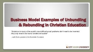 Business Model Examples of Unbundling
& Rebundling in Christian Education
“Solutions to many of the world's most difficult social problems don't need to be invented,
they only need to be found, funded and scaled”
- Judith Rodin, president of the Rockefeller Foundation
 