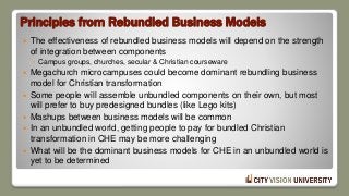 Principles from Rebundled Business Models
 The effectiveness of rebundled business models will depend on the strength
of integration between components
◦ Campus groups, churches, secular & Christian courseware
 Megachurch microcampuses could become dominant rebundling business
model for Christian transformation
 Some people will assemble unbundled components on their own, but most
will prefer to buy predesigned bundles (like Lego kits)
 Mashups between business models will be common
 In an unbundled world, getting people to pay for bundled Christian
transformation in CHE may be more challenging
 What will be the dominant business models for CHE in an unbundled world is
yet to be determined
 