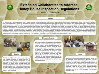 Extension Collaborates to Address
                                  Honey House Inspection Regulations
                                                                                                 Andrews*,           E.L. 1,     Delaplane,           K.S. 2,

                                                     1UGA   Cooperative Extension, 162 W. Thigpen Ave., Lakeland, GA 31635; 22UGA Entomologist – Apiculture, Biological Sciences Bldg., Athens, GA 30602-2603




                                                                                                                        Abstract

The 2009 outbreak of Salmonella in peanut butter in Blakely, GA caused the Georgia Department of Agriculture to update inspection requirements for food processing facilities. Clinch County is the leading
honey producer in the state of Georgia with $4.5 million farm gate value. These updated inspection requirements led to confusion for honey producers about what they needed to do to keep honey houses
used to process honey in compliance. Noncompliance could lead to closure or costly remodeling. Lanier/Clinch Extension Coordinator and beekeepers met with the Georgia Department of Agriculture,
Georgia Beekeepers Association and industry representatives in Perry, Georgia to discuss requirements for inspecting honey houses. As a result of this meeting, the Georgia Department of Agriculture
sought input from Extension and beekeepers to help update this building inspection code. The guidelines drawn up by this cooperative group was titled, Basic Regulatory Requirements for Licensing Honey
Producer. It described the basic requirements which must be met before licensing honey producers. These guidelines then needed to be delivered to honey house owners and producers. Lanier CEC
facilitated a meeting in Homerville, Georgia with 96 beekeepers, Georgia Department of Agriculture presenters, and legislative representatives in attendance. This public meeting allowed the Georgia
Department of Agriculture to review the inspection process of honey houses with Georgia beekeepers and honey processors. One honey producer commented, “These are the timely kind of meetings
beekeepers need so we know what inspectors are looking for.” This collaborative work has led to 100% compliance of honey houses inspected in 2010.



                                                                                                    Extension’s Response


                                                                             Lanier/Clinch Extension Coordinator and Clinch beekeepers
                                                                             met with the Georgia Department of Agriculture Consumer
                                                                             Protection Division, Georgia Beekeepers Association and
                                                                             industry representatives in Perry, Georgia to discuss
                                                                             requirements for inspecting honey houses. As a result of
                                                                             this meeting, the Georgia Department of Agriculture
                                                                             sought input from Extension and beekeepers to help
                                                                             update this building inspection code. The guidelines
                                                                             drawn up by this cooperative group was titled, Basic
                        Situation                                            Regulatory Requirements for Licensing Honey Producer.
                                                                                                                                                                                                                Impact
                                                                             It described the basic requirements which must be met
The outbreak of Salmonella in peanut butter in January                       before licensing honey producers. These guidelines then
                                                                                                                                                                             Lanier/Clinch CEC facilitated a meeting in Homerville, Georgia with
2009 in Blakely, GA caused the Georgia Department of                         needed to be delivered and made clear to honey house
                                                                                                                                                                             96 beekeepers, Georgia Department of Agriculture Consumer
Agriculture to update inspection requirements for food                       owners and producers.
                                                                                                                                                                             Protection Division presenters, and legislative representatives in
processing facilities. Clinch County is the leading honey                                                                                                                    attendance. This public meeting allowed the Georgia Department of
producer in the state of Georgia with a $4.5million farm                                                                                                                     Agriculture to review the inspection process of honey houses with
gate value. Updated honey house inspection requirements                                                                                                                      Georgia beekeepers and honey processors. One honey producer
by the Georgia Department of Agriculture led to confusion                                                                                                                    commented, “These are the timely kind of meetings beekeepers
for honey producers about what they needed to do to keep                                                                                                                     need so we know what inspectors are looking for.” This
houses in compliance. Non-compliance could lead to                                                                                                                           collaborative work has led to 100% compliance of honey houses
closure or costly remodeling.                                                                                                                                                inspected in 2010.
 