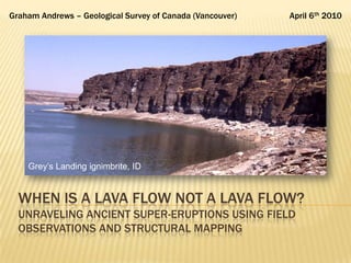 Graham Andrews – Geological Survey of Canada (Vancouver)   April 6th 2010




    Grey‟s Landing ignimbrite, ID


  WHEN IS A LAVA FLOW NOT A LAVA FLOW?
  UNRAVELING ANCIENT SUPER-ERUPTIONS USING FIELD
  OBSERVATIONS AND STRUCTURAL MAPPING
 