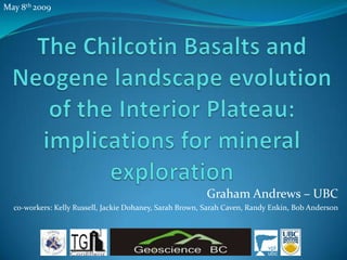 May 8th 2009  The Chilcotin Basalts and Neogene landscape evolution of the Interior Plateau: implications for mineral exploration Graham Andrews – UBC co-workers: Kelly Russell, Jackie Dohaney, Sarah Brown, Sarah Caven, Randy Enkin, Bob Anderson 