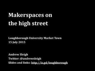 Makerspaces	
  on	
  	
  
the	
  high	
  street	
  
Loughborough	
  University	
  Market	
  Town	
  
15	
  July	
  2015	
  
Andrew	
  Sleigh	
  
Twitter:	
  @andrewsleigh	
  
Slides	
  and	
  links:	
  http://is.gd/loughborough
 