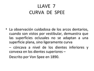 LLAVE 7
CURVA DE SPEE
• La observación cuidadosa de los arcos dentarios,
cuando son vistos por vestibular, demuestra que
las superficies oclusales no se adaptan a una
superficie plana, sino ligeramente curva
– cóncava a nivel de los dientes inferiores y
convexa en los dientes superiores –
Descrito por Von Spee en 1890.

 