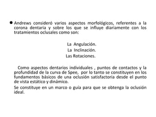 Andrews consideró varios aspectos morfológicos, referentes a la
corona dentaria y sobre los que se influye diariamente con los
tratamientos oclusales como son:
La Angulación.
La Inclinación.
Las Rotaciones.
Como aspectos dentarios individuales , puntos de contactos y la
profundidad de la curva de Spee, por lo tanto se constituyen en los
fundamentos básicos de una oclusión satisfactoria desde el punto
de vista estático y dinámico.
Se constituye en un marco o guía para que se obtenga la oclusión
ideal.

 