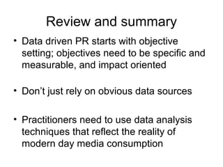 Review and summary
• Data driven PR starts with objective
setting; objectives need to be specific and
measurable, and impact oriented
• Don’t just rely on obvious data sources
• Practitioners need to use data analysis
techniques that reflect the reality of
modern day media consumption