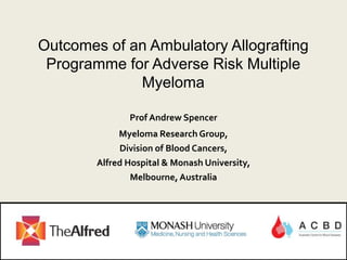 Outcomes of an Ambulatory Allografting
Programme for Adverse Risk Multiple
Myeloma
Prof Andrew Spencer
Myeloma Research Group,
Division of Blood Cancers,
Alfred Hospital & Monash University,
Melbourne, Australia
 