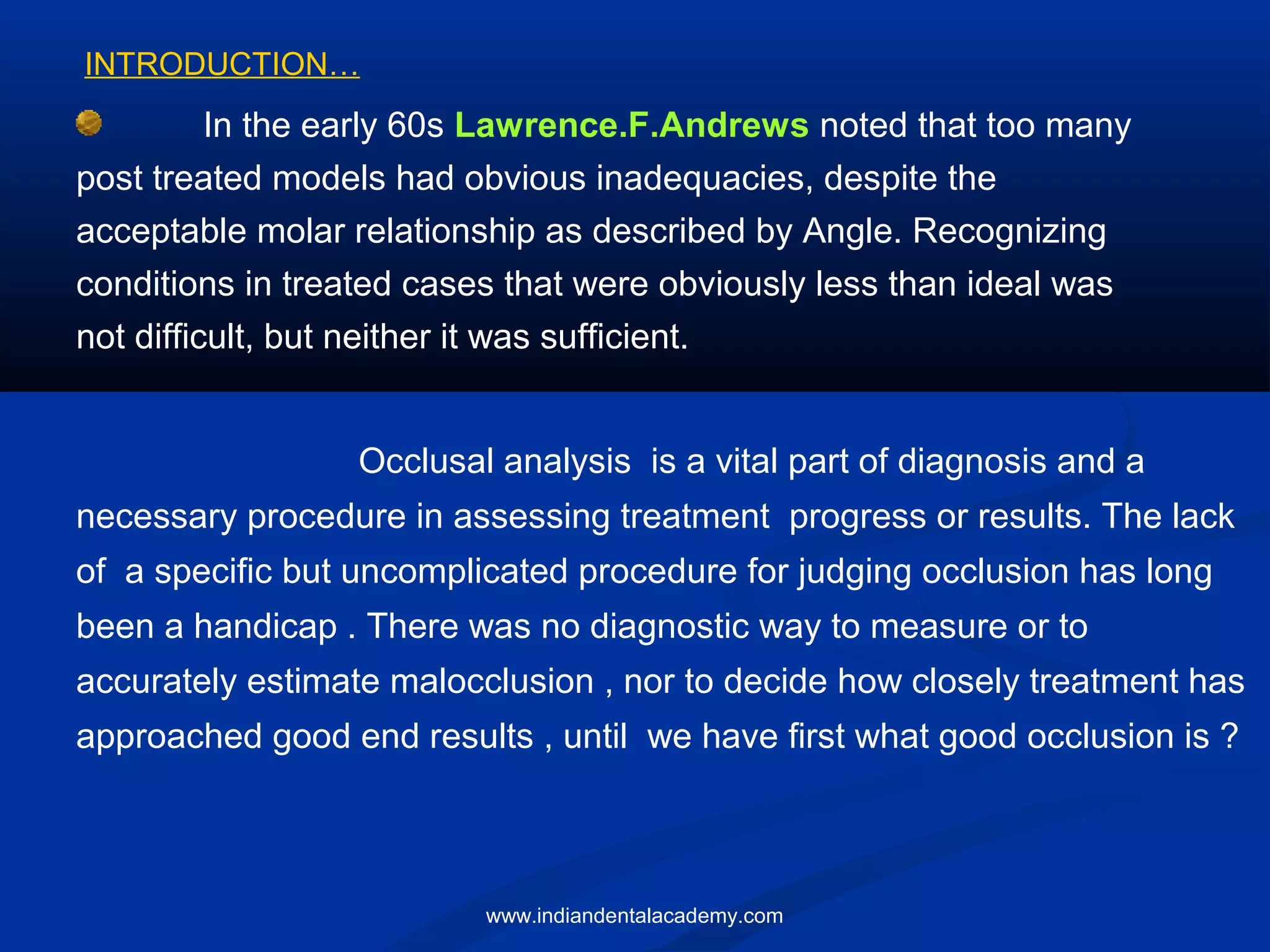 In the early 60s Lawrence.F.Andrews noted that too many
post treated models had obvious inadequacies, despite the
acceptable molar relationship as described by Angle. Recognizing
conditions in treated cases that were obviously less than ideal was
not difficult, but neither it was sufficient.
Occlusal analysis is a vital part of diagnosis and a
necessary procedure in assessing treatment progress or results. The lack
of a specific but uncomplicated procedure for judging occlusion has long
been a handicap . There was no diagnostic way to measure or to
accurately estimate malocclusion , nor to decide how closely treatment has
approached good end results , until we have first what good occlusion is ?
INTRODUCTION…
www.indiandentalacademy.com
 