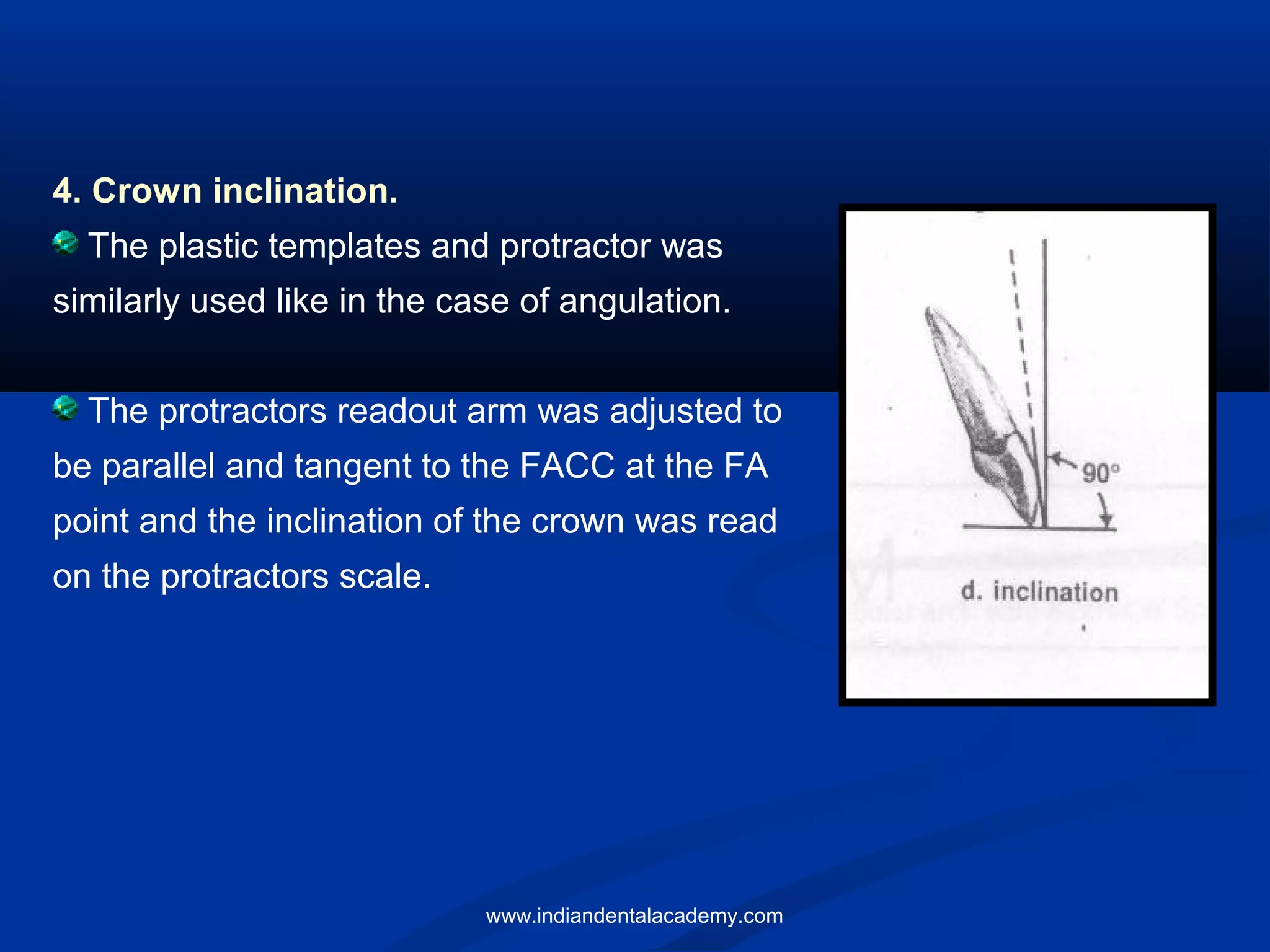 4. Crown inclination.
The plastic templates and protractor was
similarly used like in the case of angulation.
The protractors readout arm was adjusted to
be parallel and tangent to the FACC at the FA
point and the inclination of the crown was read
on the protractors scale.
www.indiandentalacademy.com
 