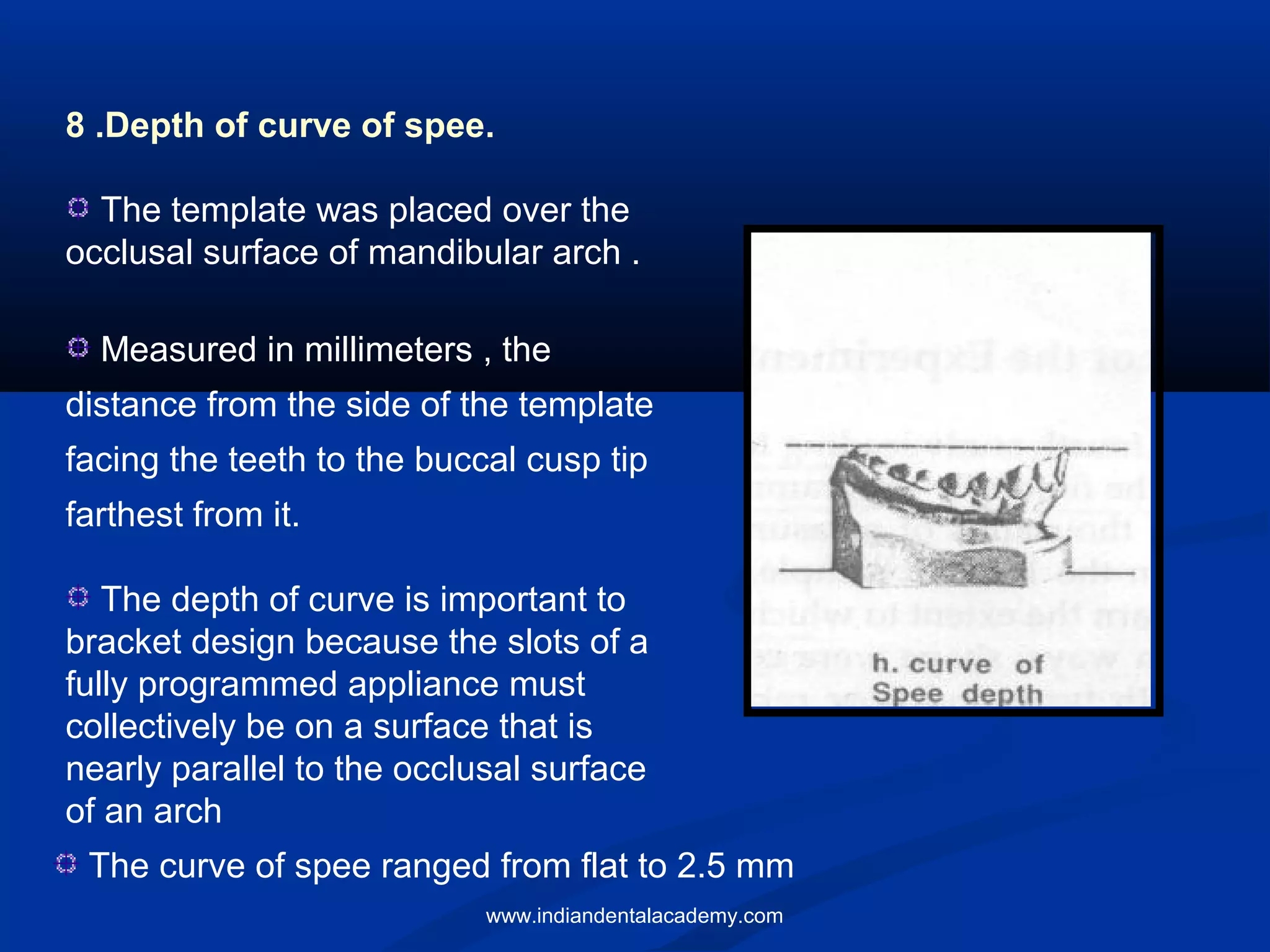 8 .Depth of curve of spee.
The template was placed over the
occlusal surface of mandibular arch .
Measured in millimeters , the
distance from the side of the template
facing the teeth to the buccal cusp tip
farthest from it.
The depth of curve is important to
bracket design because the slots of a
fully programmed appliance must
collectively be on a surface that is
nearly parallel to the occlusal surface
of an arch
The curve of spee ranged from flat to 2.5 mm
www.indiandentalacademy.com
 