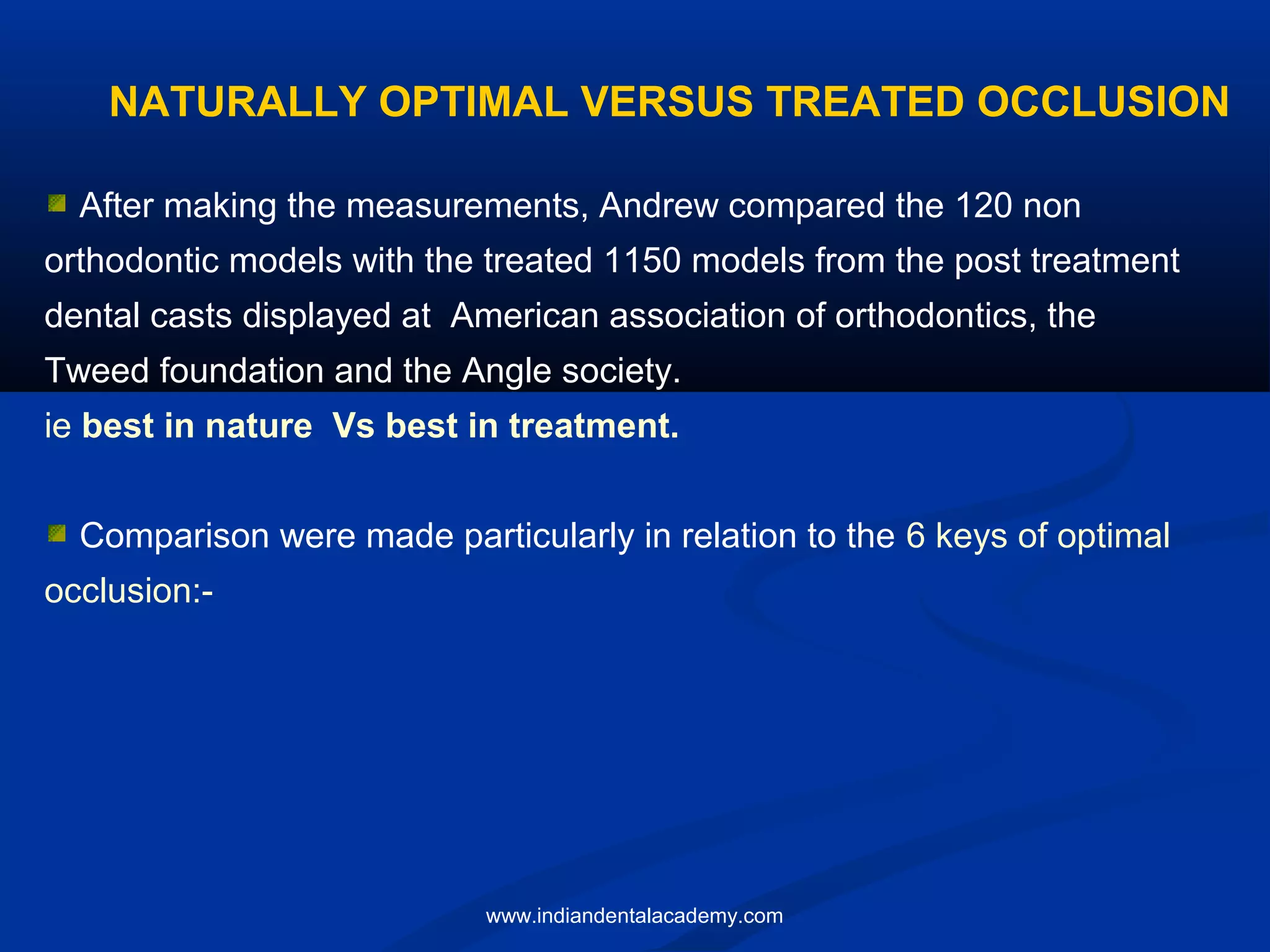 After making the measurements, Andrew compared the 120 non
orthodontic models with the treated 1150 models from the post treatment
dental casts displayed at American association of orthodontics, the
Tweed foundation and the Angle society.
ie best in nature Vs best in treatment.
Comparison were made particularly in relation to the 6 keys of optimal
occlusion:-
NATURALLY OPTIMAL VERSUS TREATED OCCLUSION
www.indiandentalacademy.com
 