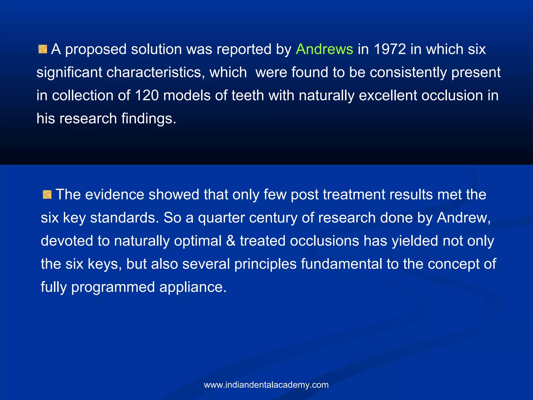 A proposed solution was reported by Andrews in 1972 in which six
significant characteristics, which were found to be consistently present
in collection of 120 models of teeth with naturally excellent occlusion in
his research findings.
The evidence showed that only few post treatment results met the
six key standards. So a quarter century of research done by Andrew,
devoted to naturally optimal & treated occlusions has yielded not only
the six keys, but also several principles fundamental to the concept of
fully programmed appliance.
www.indiandentalacademy.com
 