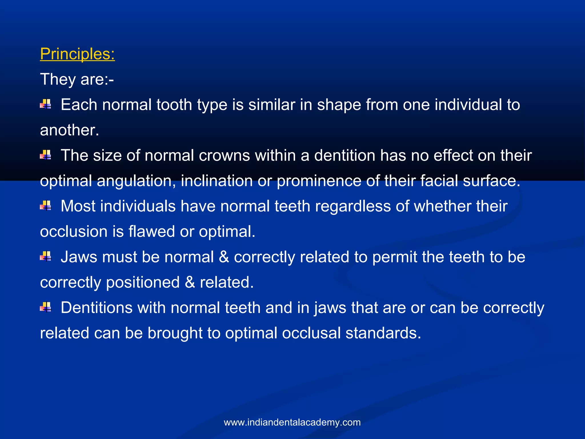 Principles:
They are:-
Each normal tooth type is similar in shape from one individual to
another.
The size of normal crowns within a dentition has no effect on their
optimal angulation, inclination or prominence of their facial surface.
Most individuals have normal teeth regardless of whether their
occlusion is flawed or optimal.
Jaws must be normal & correctly related to permit the teeth to be
correctly positioned & related.
Dentitions with normal teeth and in jaws that are or can be correctly
related can be brought to optimal occlusal standards.
www.indiandentalacademy.com
 