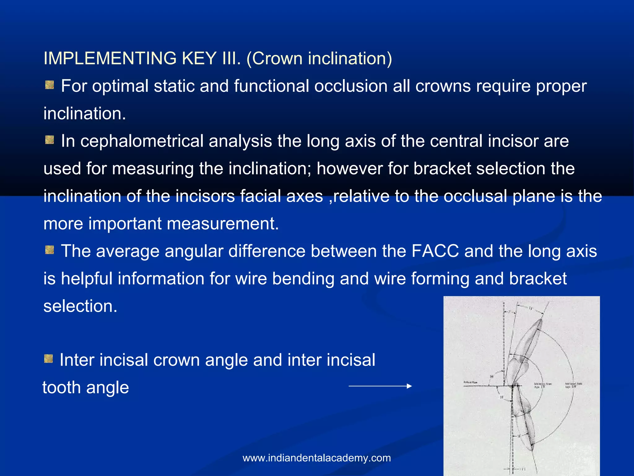 IMPLEMENTING KEY III. (Crown inclination)
For optimal static and functional occlusion all crowns require proper
inclination.
In cephalometrical analysis the long axis of the central incisor are
used for measuring the inclination; however for bracket selection the
inclination of the incisors facial axes ,relative to the occlusal plane is the
more important measurement.
The average angular difference between the FACC and the long axis
is helpful information for wire bending and wire forming and bracket
selection.
Inter incisal crown angle and inter incisal
tooth angle
www.indiandentalacademy.com
 