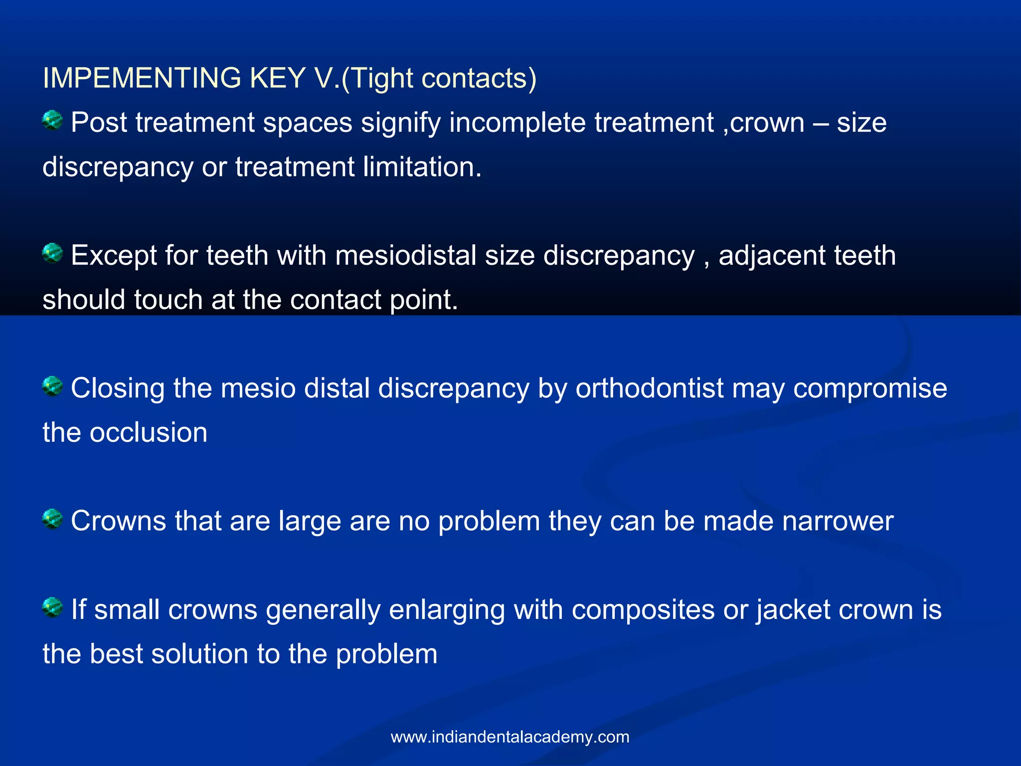 IMPEMENTING KEY V.(Tight contacts)
Post treatment spaces signify incomplete treatment ,crown – size
discrepancy or treatment limitation.
Except for teeth with mesiodistal size discrepancy , adjacent teeth
should touch at the contact point.
Closing the mesio distal discrepancy by orthodontist may compromise
the occlusion
Crowns that are large are no problem they can be made narrower
If small crowns generally enlarging with composites or jacket crown is
the best solution to the problem
www.indiandentalacademy.com
 