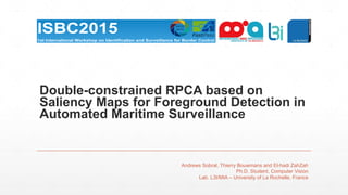 Double-constrained RPCA based on
Saliency Maps for Foreground Detection in
Automated Maritime Surveillance
Andrews Sobral, Thierry Bouwmans and El-hadi ZahZah
Ph.D. Student, Computer Vision
Lab. L3I/MIA – University of La Rochelle, France
 