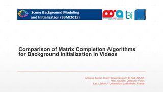 Comparison of Matrix Completion Algorithms
for Background Initialization in Videos
Andrews Sobral, Thierry Bouwmans and El-hadi ZahZah
Ph.D. Student, Computer Vision
Lab. L3I/MIA – University of La Rochelle, France
 