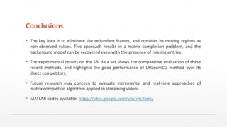 Conclusions
▪ The key idea is to eliminate the redundant frames, and consider its moving regions as
non-observed values. This approach results in a matrix completion problem, and the
background model can be recovered even with the presence of missing entries.
▪ The experimental results on the SBI data set shows the comparative evaluation of these
recent methods, and highlights the good performance of LRGeomCG method over its
direct competitors.
▪ Future research may concern to evaluate incremental and real-time approaches of
matrix completion algorithm applied in streaming videos.
▪ MATLAB codes available: https://sites.google.com/site/mc4bmi/
 