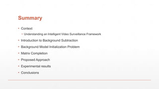 Summary
▪ Context
▪ Understanding an Intelligent Video Surveillance Framework
▪ Introduction to Background Subtraction
▪ Background Model Initialization Problem
▪ Matrix Completion
▪ Proposed Approach
▪ Experimental results
▪ Conclusions
 
