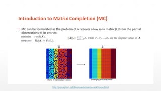 Introduction to Matrix Completion (MC)
▪ MC can be formulated as the problem of o recover a low rank matrix (L) from the partial
observations of its entries:
L
Underlying low-rank matrix
A
Matrix of partial observations
http://perception.csl.illinois.edu/matrix-rank/home.html
 