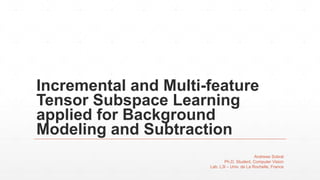 Incremental and Multi-feature
Tensor Subspace Learning
applied for Background
Modeling and Subtraction
Andrews Sobral
Ph.D. Student, Computer Vision
Lab. L3I – Univ. de La Rochelle, France
 