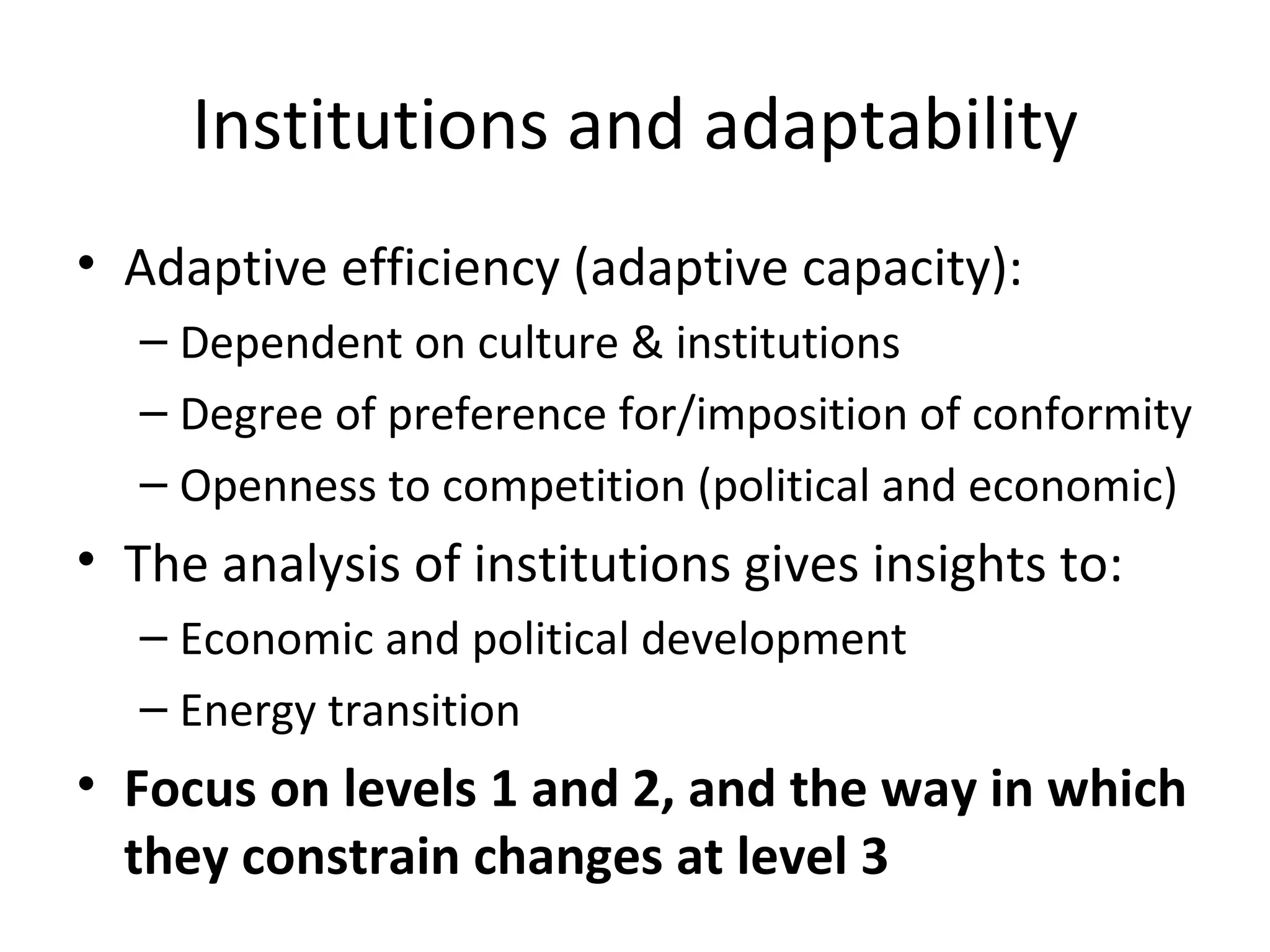 Institutions and adaptability
• Adaptive efficiency (adaptive capacity):
  – Dependent on culture & institutions
  – Degree of preference for/imposition of conformity
  – Openness to competition (political and economic)
• The analysis of institutions gives insights to:
  – Economic and political development
  – Energy transition
• Focus on levels 1 and 2, and the way in which
  they constrain changes at level 3
 