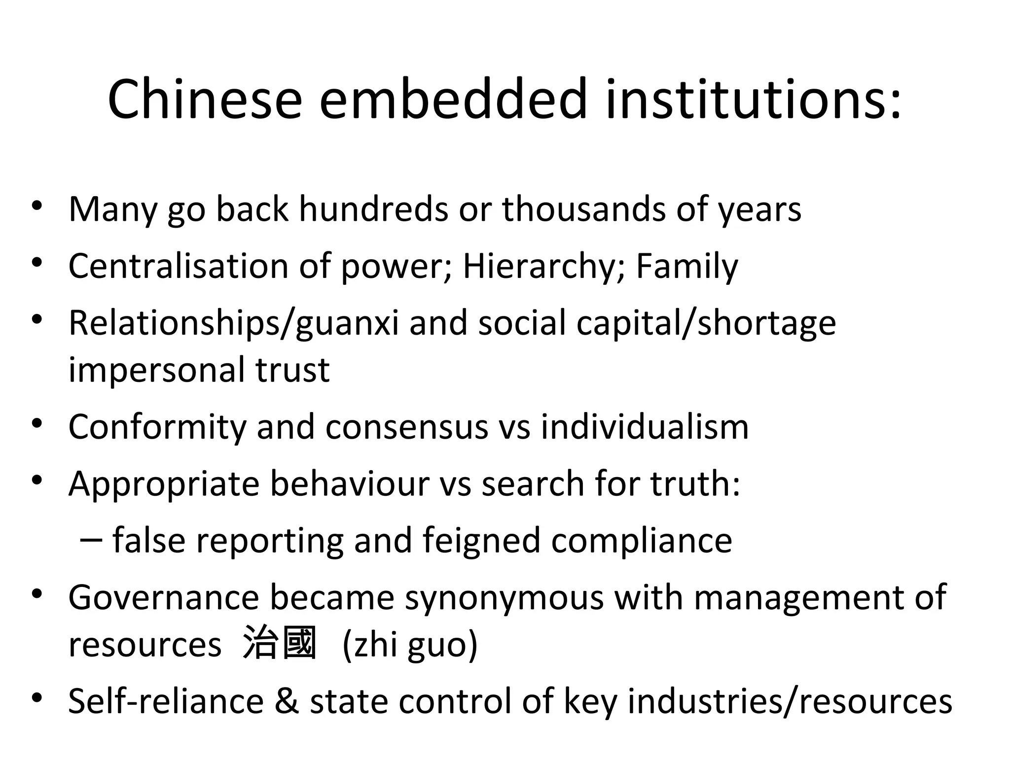 Chinese embedded institutions:
• Many go back hundreds or thousands of years
• Centralisation of power; Hierarchy; Family
• Relationships/guanxi and social capital/shortage
  impersonal trust
• Conformity and consensus vs individualism
• Appropriate behaviour vs search for truth:
   – false reporting and feigned compliance
• Governance became synonymous with management of
  resources 治國 (zhi guo)
• Self-reliance & state control of key industries/resources
 
