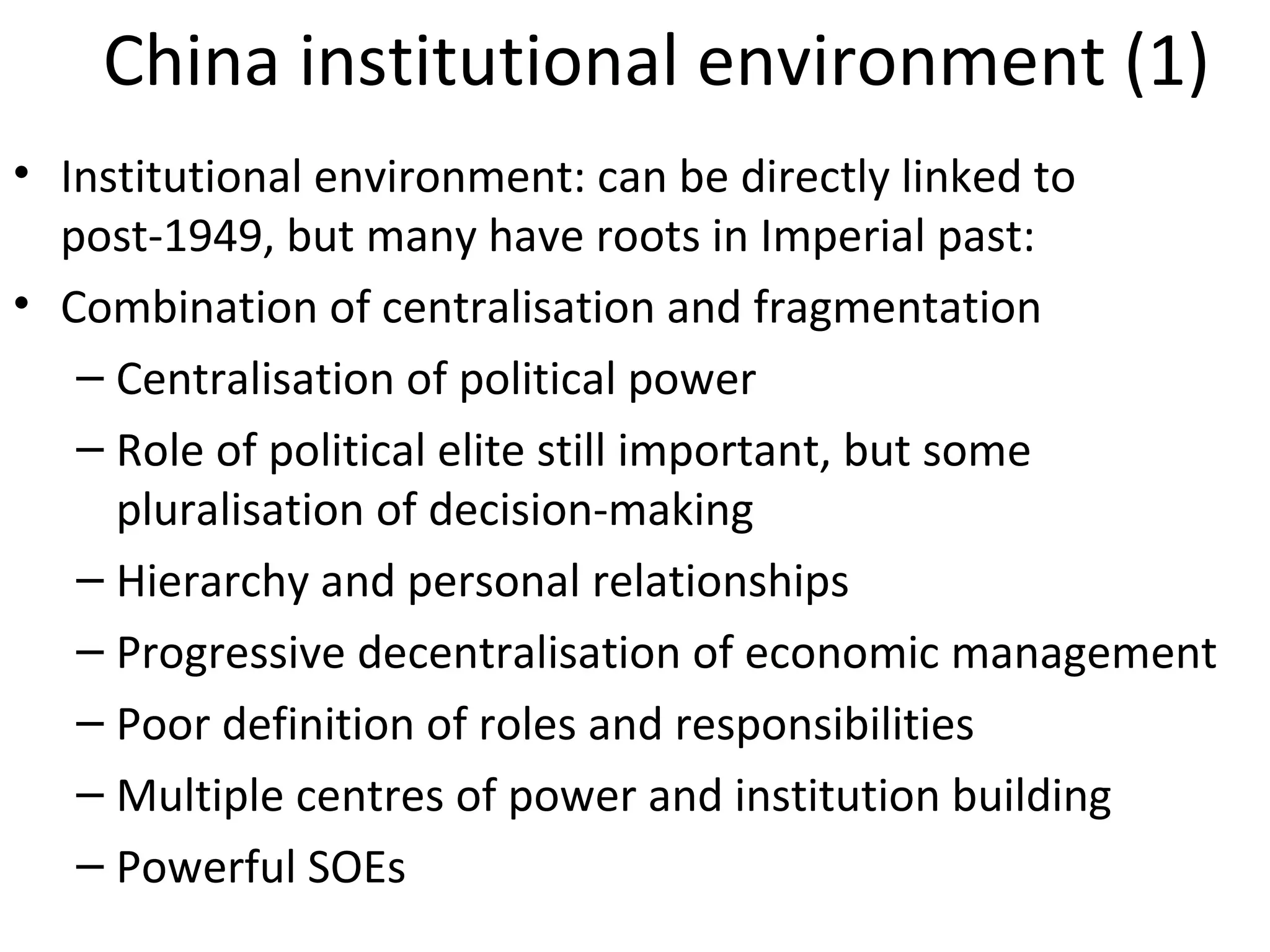 China institutional environment (1)
• Institutional environment: can be directly linked to
  post-1949, but many have roots in Imperial past:
• Combination of centralisation and fragmentation
   – Centralisation of political power
   – Role of political elite still important, but some
     pluralisation of decision-making
   – Hierarchy and personal relationships
   – Progressive decentralisation of economic management
   – Poor definition of roles and responsibilities
   – Multiple centres of power and institution building
   – Powerful SOEs
 