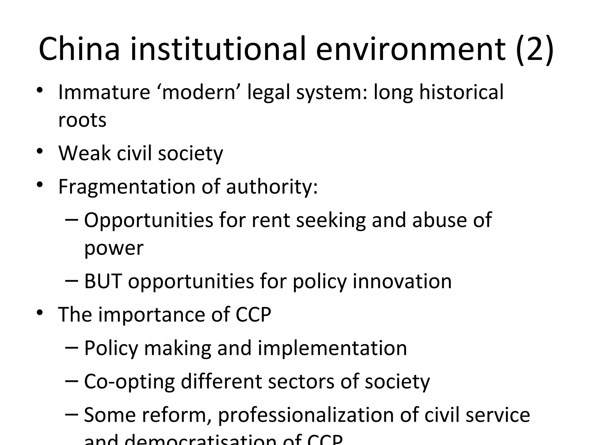 China institutional environment (2)
• Immature ‘modern’ legal system: long historical
  roots
• Weak civil society
• Fragmentation of authority:
   – Opportunities for rent seeking and abuse of
     power
   – BUT opportunities for policy innovation
• The importance of CCP
   – Policy making and implementation
   – Co-opting different sectors of society
   – Some reform, professionalization of civil service
 