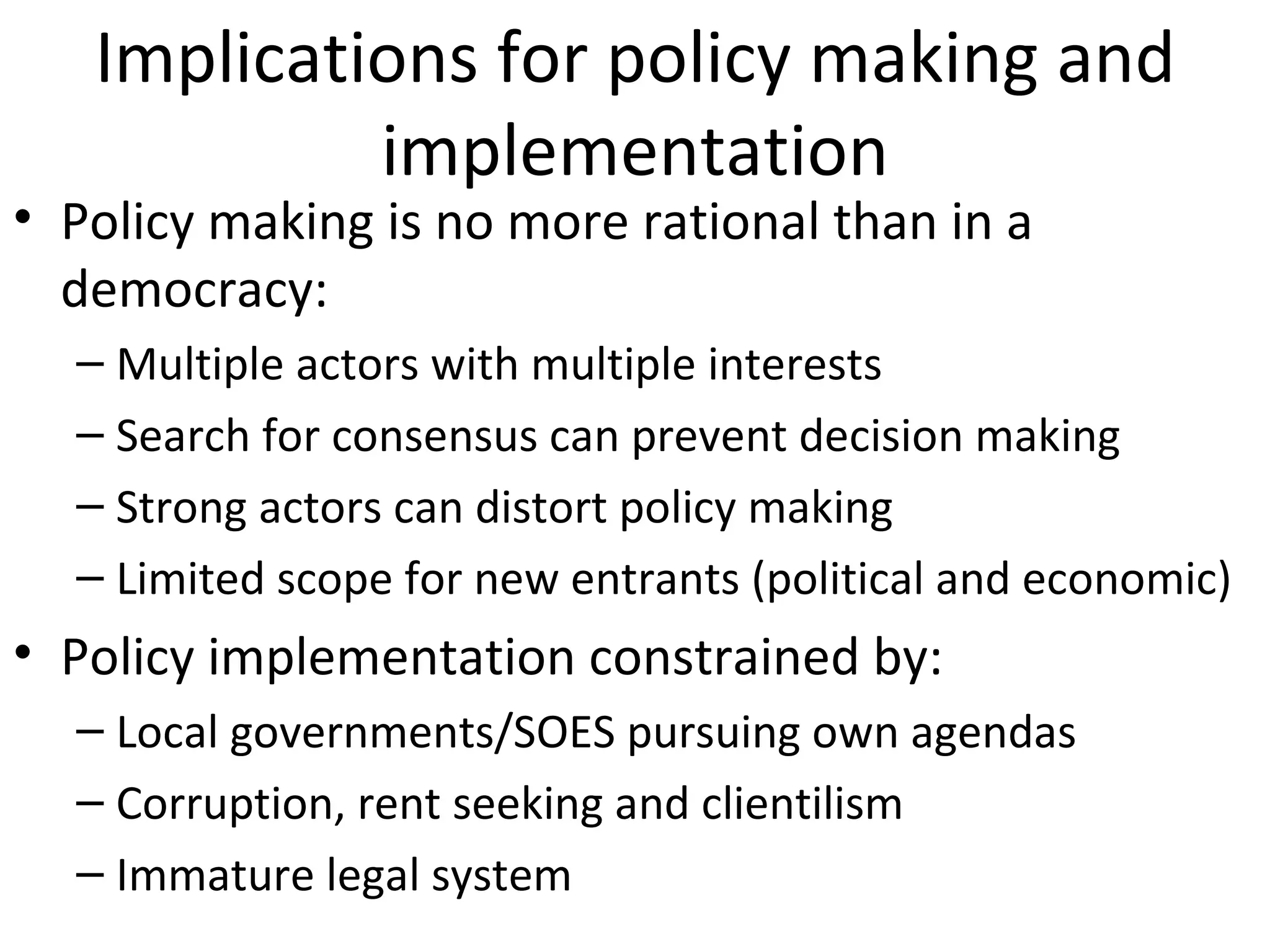 Implications for policy making and
            implementation
• Policy making is no more rational than in a
  democracy:
  – Multiple actors with multiple interests
  – Search for consensus can prevent decision making
  – Strong actors can distort policy making
  – Limited scope for new entrants (political and economic)
• Policy implementation constrained by:
  – Local governments/SOES pursuing own agendas
  – Corruption, rent seeking and clientilism
  – Immature legal system
 