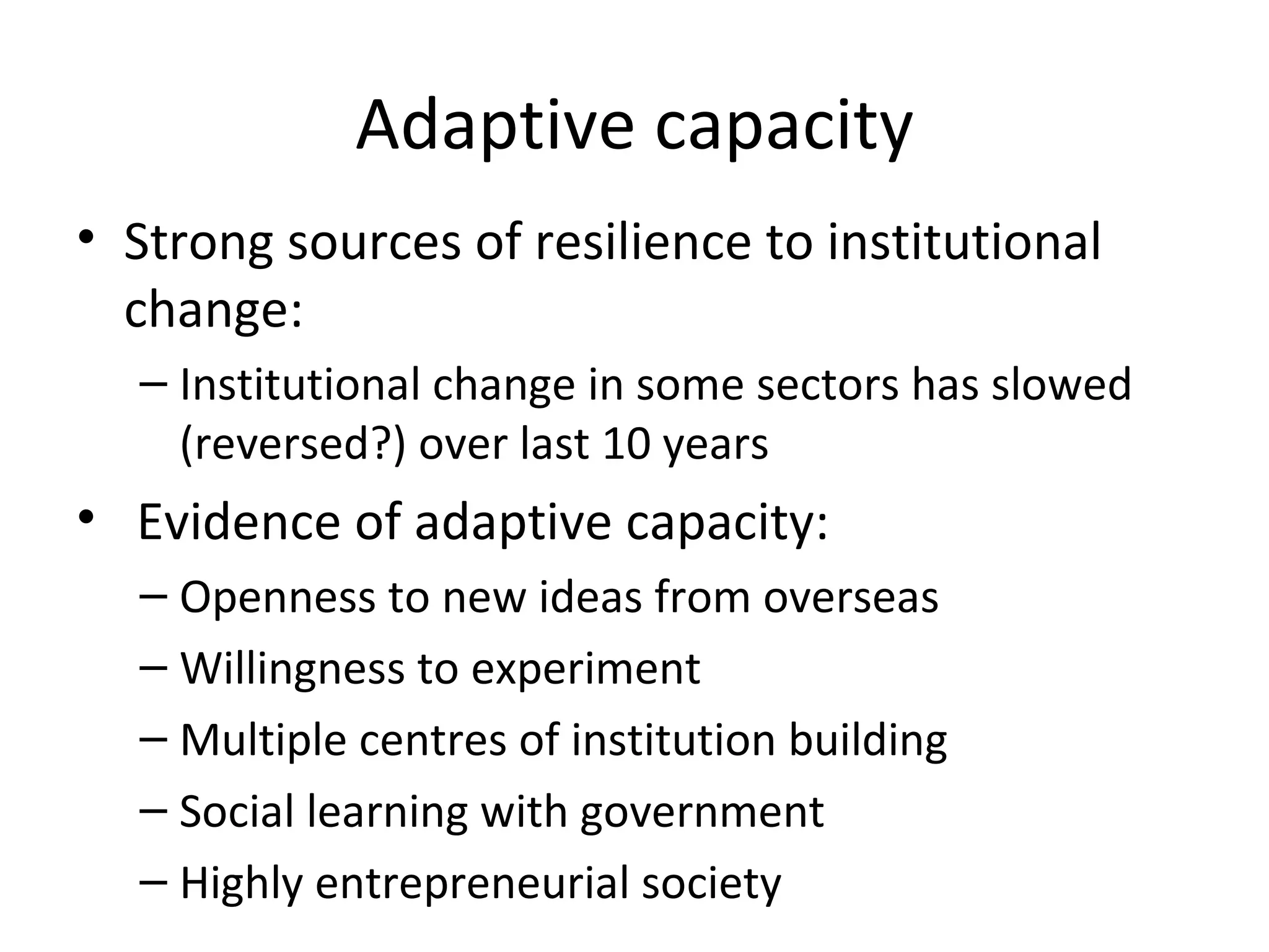 Adaptive capacity
• Strong sources of resilience to institutional
  change:
  – Institutional change in some sectors has slowed
    (reversed?) over last 10 years
• Evidence of adaptive capacity:
  – Openness to new ideas from overseas
  – Willingness to experiment
  – Multiple centres of institution building
  – Social learning with government
  – Highly entrepreneurial society
 