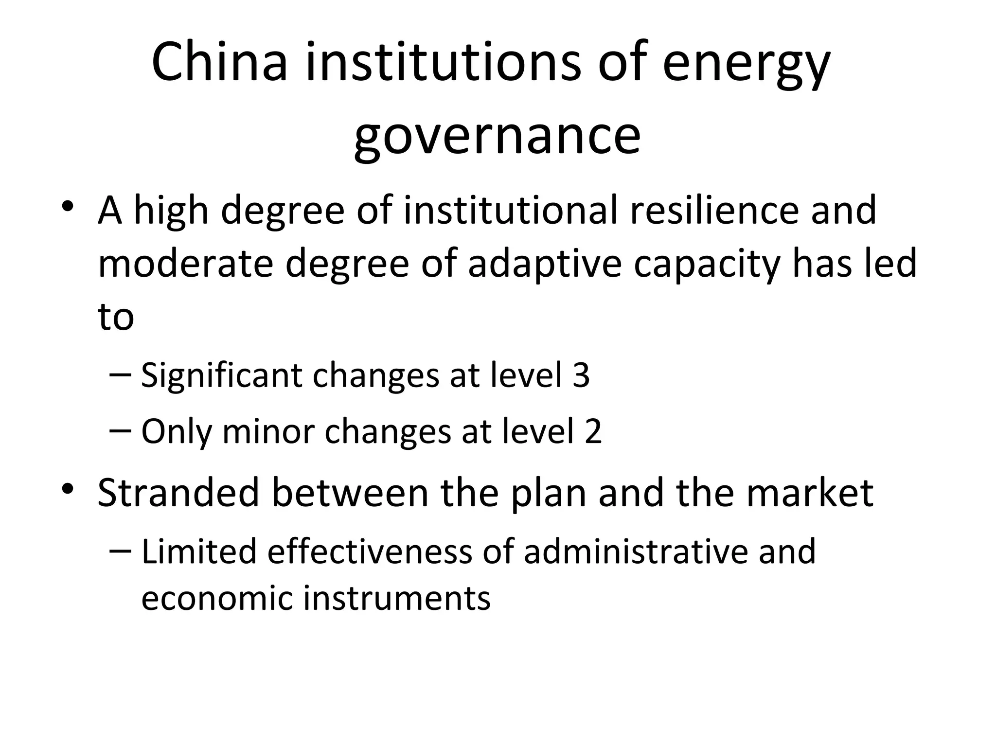 China institutions of energy
            governance
• A high degree of institutional resilience and
  moderate degree of adaptive capacity has led
  to
  – Significant changes at level 3
  – Only minor changes at level 2
• Stranded between the plan and the market
  – Limited effectiveness of administrative and
    economic instruments
 