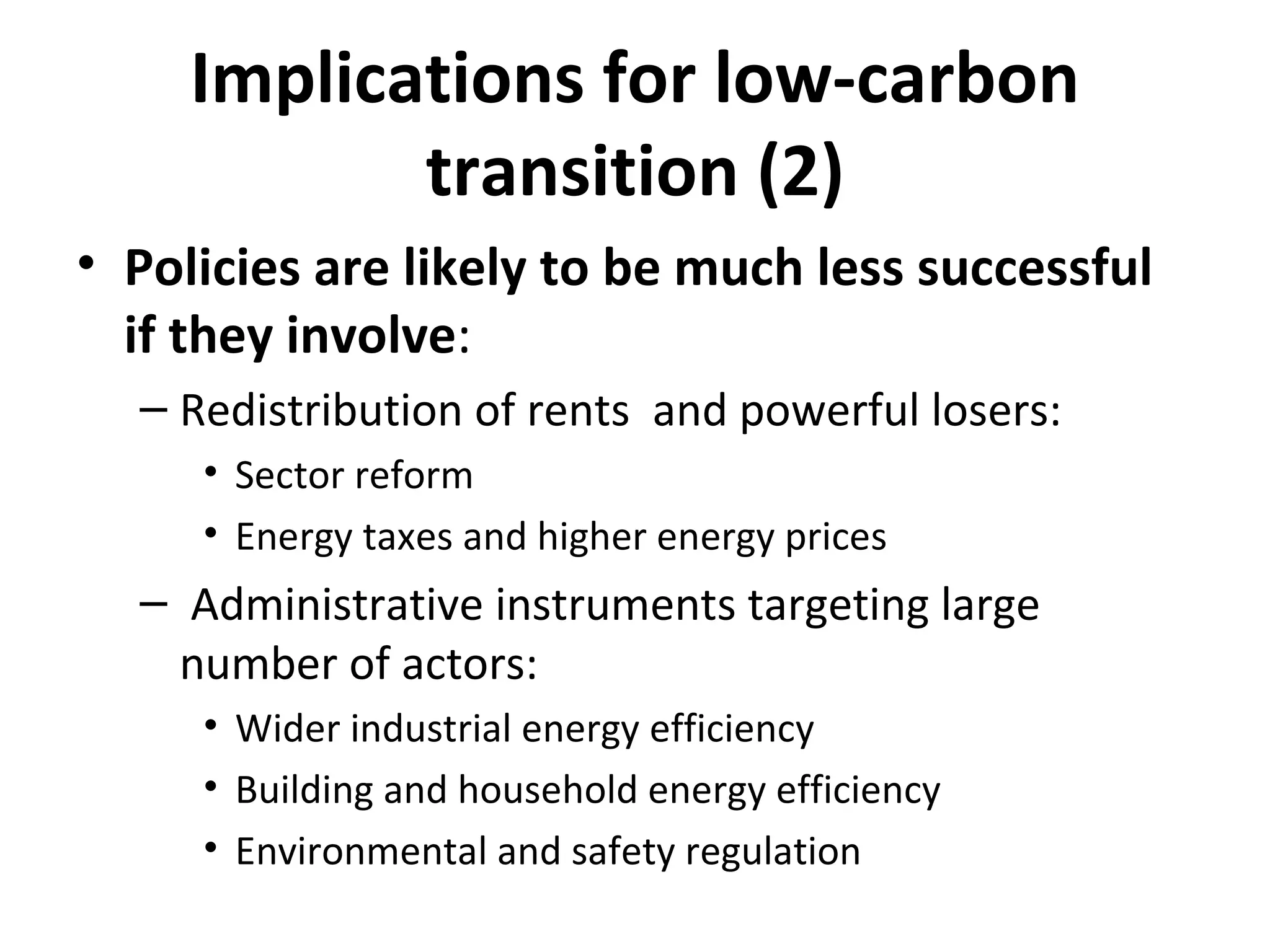 Implications for low-carbon
            transition (2)
• Policies are likely to be much less successful
  if they involve:
  – Redistribution of rents and powerful losers:
     • Sector reform
     • Energy taxes and higher energy prices
  – Administrative instruments targeting large
    number of actors:
     • Wider industrial energy efficiency
     • Building and household energy efficiency
     • Environmental and safety regulation
 