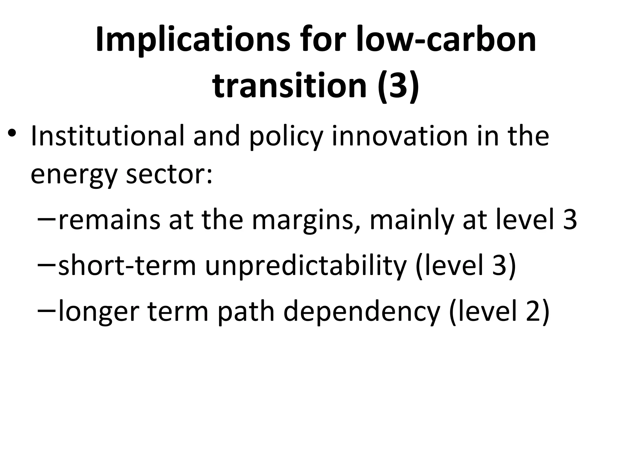 Implications for low-carbon
              transition (3)
• Institutional and policy innovation in the
  energy sector:
   – remains at the margins, mainly at level 3
   – short-term unpredictability (level 3)
   – longer term path dependency (level 2)
 