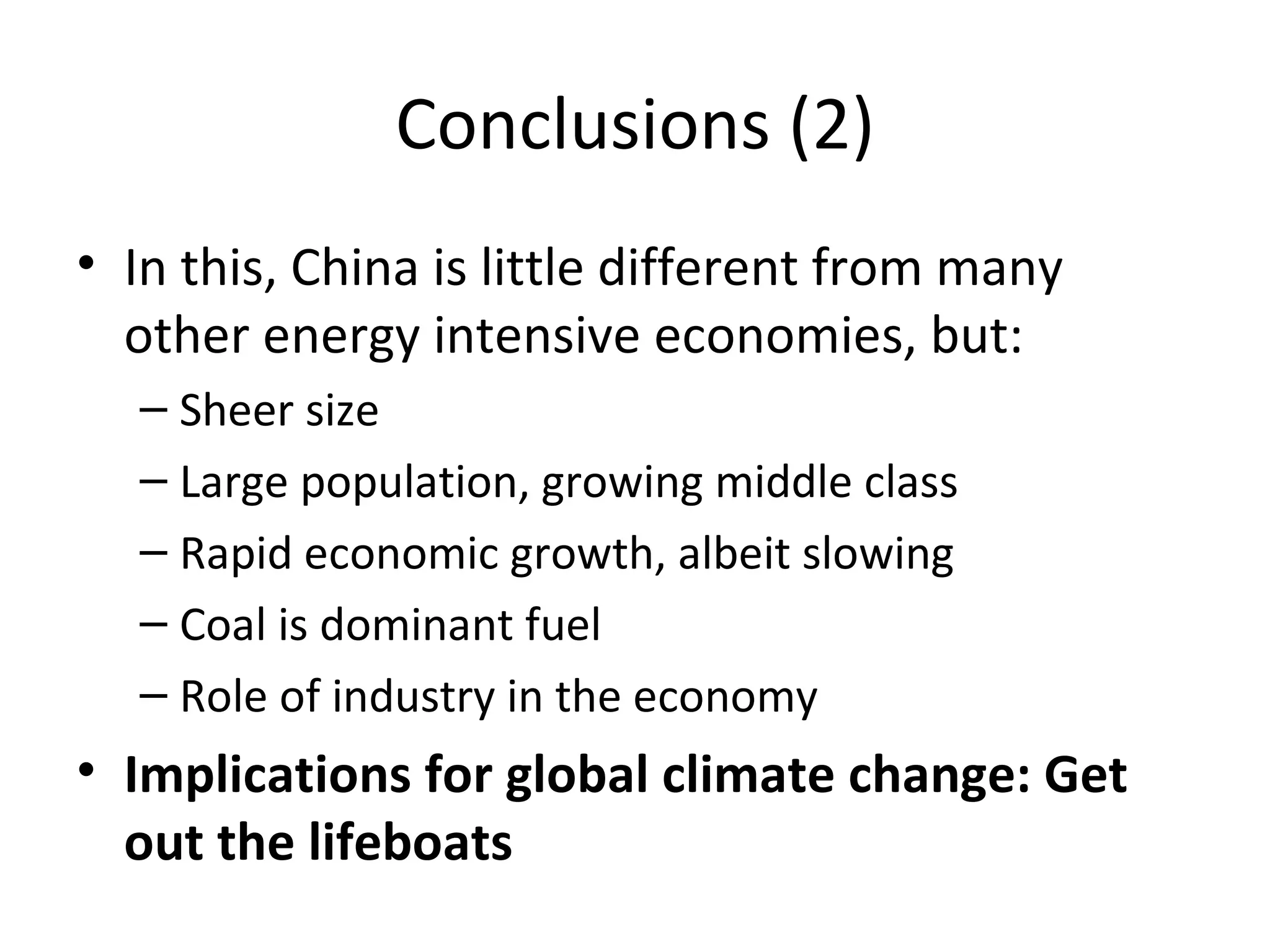 Conclusions (2)
• In this, China is little different from many
  other energy intensive economies, but:
  – Sheer size
  – Large population, growing middle class
  – Rapid economic growth, albeit slowing
  – Coal is dominant fuel
  – Role of industry in the economy
• Implications for global climate change: Get
  out the lifeboats
 
