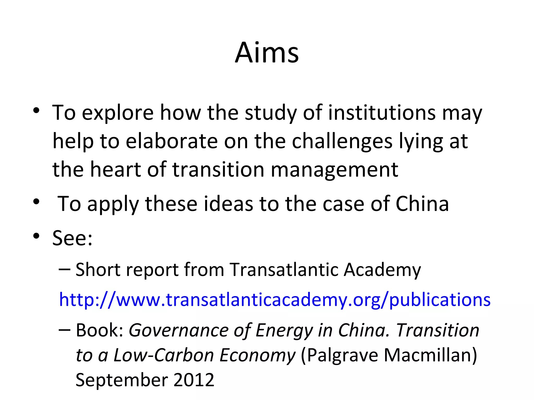 Aims
• To explore how the study of institutions may
  help to elaborate on the challenges lying at
  the heart of transition management
• To apply these ideas to the case of China
• See:
  – Short report from Transatlantic Academy
  http://www.transatlanticacademy.org/publications
  – Book: Governance of Energy in China. Transition
    to a Low-Carbon Economy (Palgrave Macmillan)
    September 2012
 