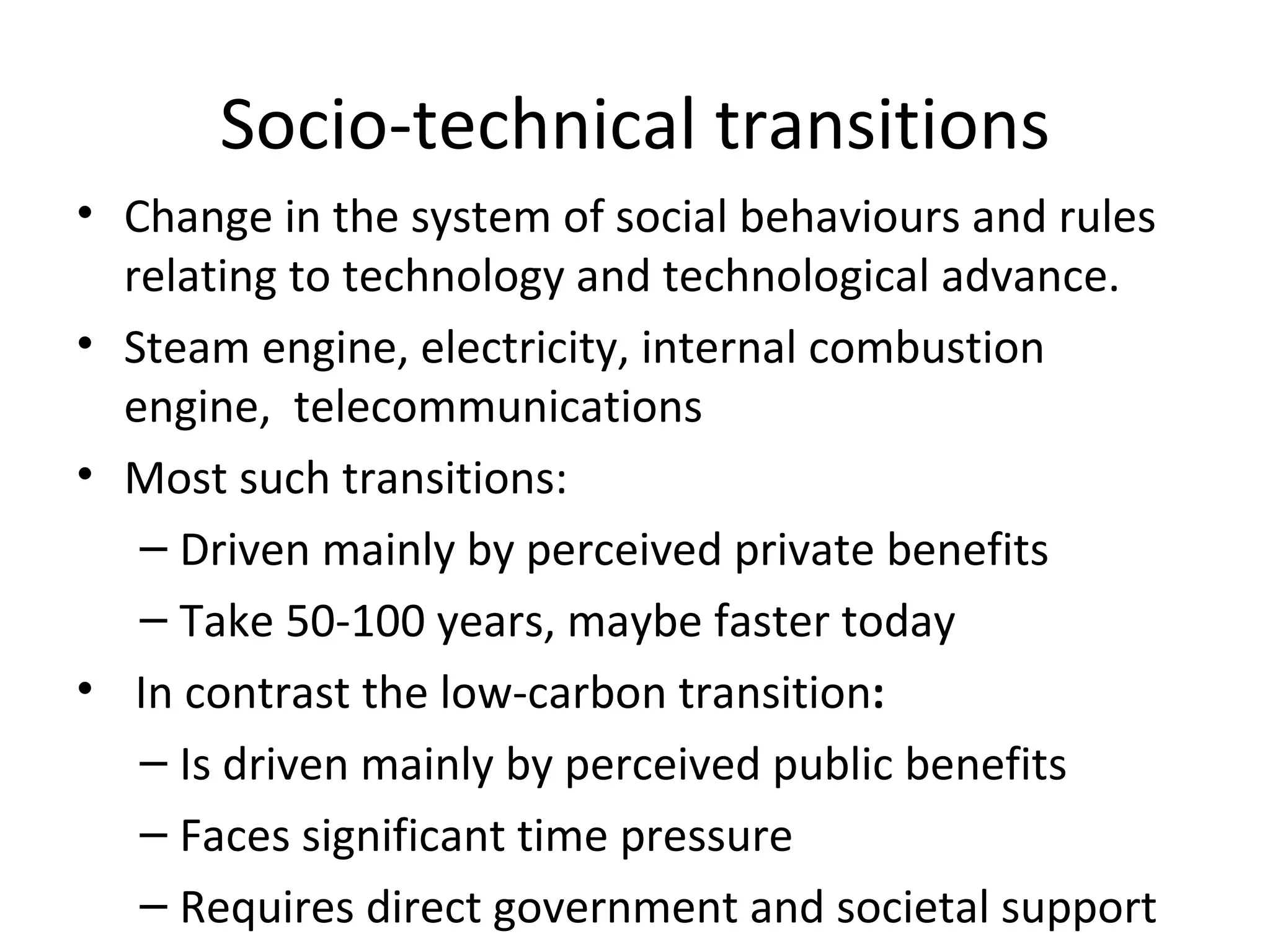 Socio-technical transitions
• Change in the system of social behaviours and rules
  relating to technology and technological advance.
• Steam engine, electricity, internal combustion
  engine, telecommunications
• Most such transitions:
   – Driven mainly by perceived private benefits
   – Take 50-100 years, maybe faster today
• In contrast the low-carbon transition:
   – Is driven mainly by perceived public benefits
   – Faces significant time pressure
   – Requires direct government and societal support
 