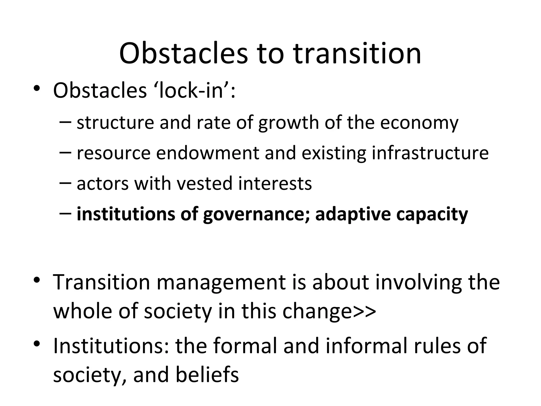 Obstacles to transition
• Obstacles ‘lock-in’:
  – structure and rate of growth of the economy
  – resource endowment and existing infrastructure
  – actors with vested interests
  – institutions of governance; adaptive capacity


• Transition management is about involving the
  whole of society in this change>>
• Institutions: the formal and informal rules of
  society, and beliefs
 