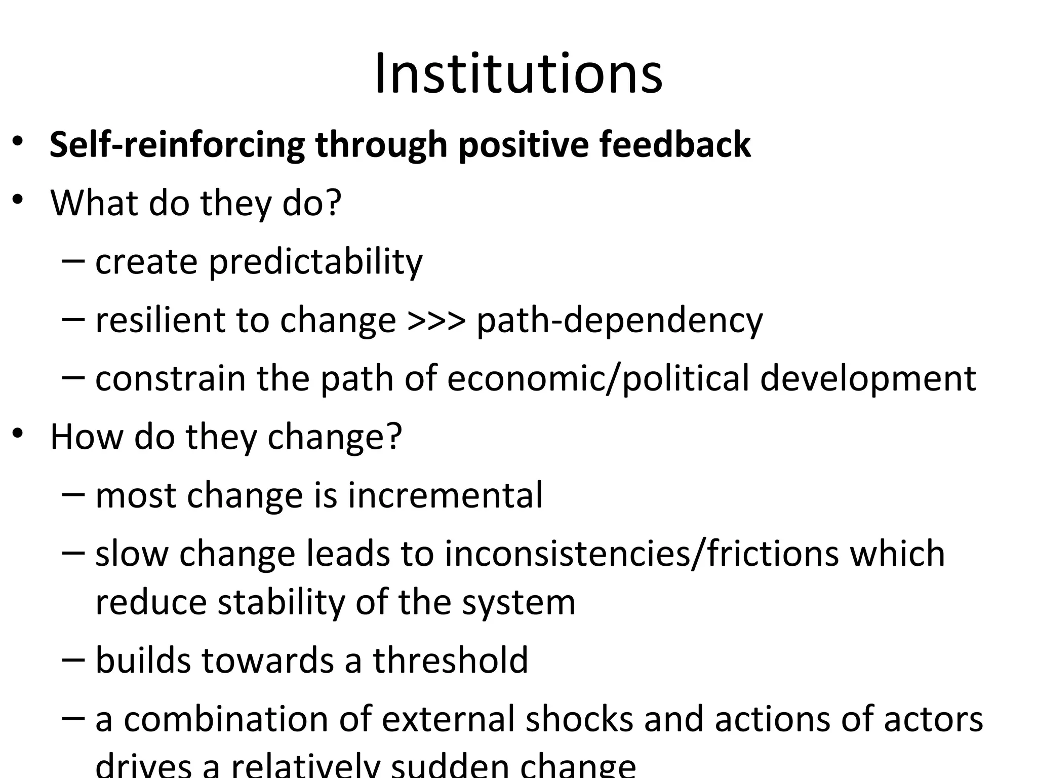 Institutions
• Self-reinforcing through positive feedback
• What do they do?
   – create predictability
   – resilient to change >>> path-dependency
   – constrain the path of economic/political development
• How do they change?
   – most change is incremental
   – slow change leads to inconsistencies/frictions which
     reduce stability of the system
   – builds towards a threshold
   – a combination of external shocks and actions of actors
 