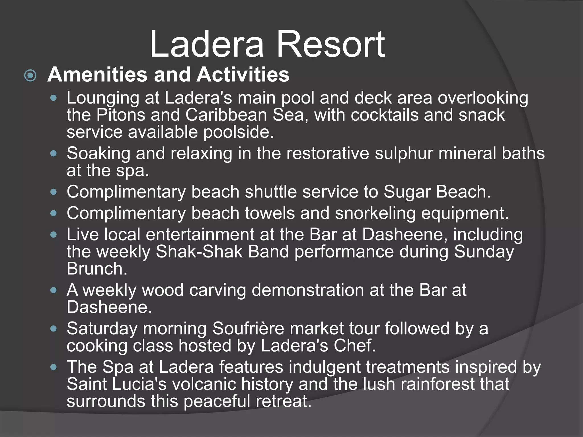  Amenities and Activities
 Lounging at Ladera's main pool and deck area overlooking
the Pitons and Caribbean Sea, with cocktails and snack
service available poolside.
 Soaking and relaxing in the restorative sulphur mineral baths
at the spa.
 Complimentary beach shuttle service to Sugar Beach.
 Complimentary beach towels and snorkeling equipment.
 Live local entertainment at the Bar at Dasheene, including
the weekly Shak-Shak Band performance during Sunday
Brunch.
 A weekly wood carving demonstration at the Bar at
Dasheene.
 Saturday morning Soufrière market tour followed by a
cooking class hosted by Ladera's Chef.
 The Spa at Ladera features indulgent treatments inspired by
Saint Lucia's volcanic history and the lush rainforest that
surrounds this peaceful retreat.
Ladera Resort
 