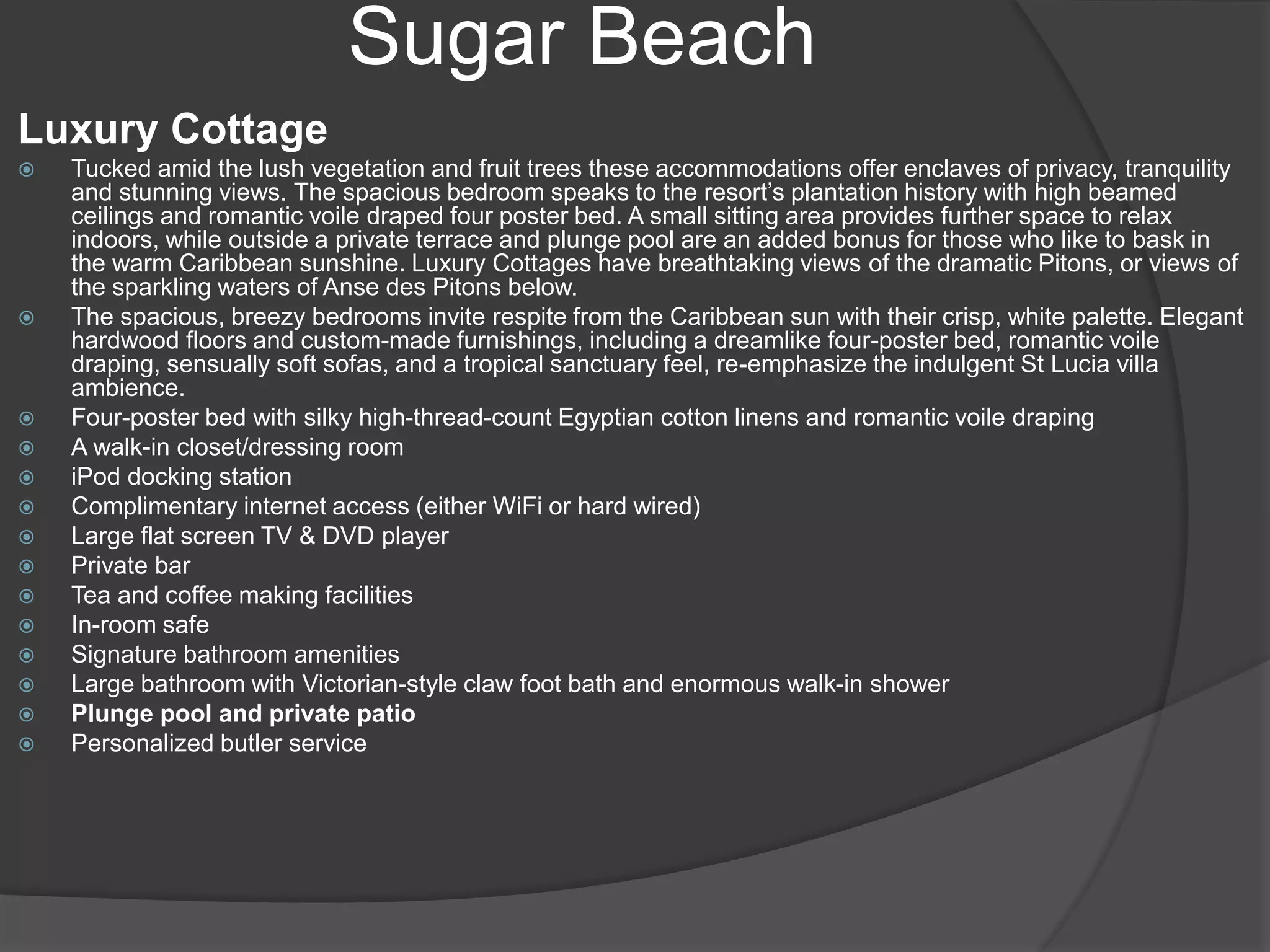 Sugar Beach
Luxury Cottage
 Tucked amid the lush vegetation and fruit trees these accommodations offer enclaves of privacy, tranquility
and stunning views. The spacious bedroom speaks to the resort’s plantation history with high beamed
ceilings and romantic voile draped four poster bed. A small sitting area provides further space to relax
indoors, while outside a private terrace and plunge pool are an added bonus for those who like to bask in
the warm Caribbean sunshine. Luxury Cottages have breathtaking views of the dramatic Pitons, or views of
the sparkling waters of Anse des Pitons below.
 The spacious, breezy bedrooms invite respite from the Caribbean sun with their crisp, white palette. Elegant
hardwood floors and custom-made furnishings, including a dreamlike four-poster bed, romantic voile
draping, sensually soft sofas, and a tropical sanctuary feel, re-emphasize the indulgent St Lucia villa
ambience.
 Four-poster bed with silky high-thread-count Egyptian cotton linens and romantic voile draping
 A walk-in closet/dressing room
 iPod docking station
 Complimentary internet access (either WiFi or hard wired)
 Large flat screen TV & DVD player
 Private bar
 Tea and coffee making facilities
 In-room safe
 Signature bathroom amenities
 Large bathroom with Victorian-style claw foot bath and enormous walk-in shower
 Plunge pool and private patio
 Personalized butler service
 