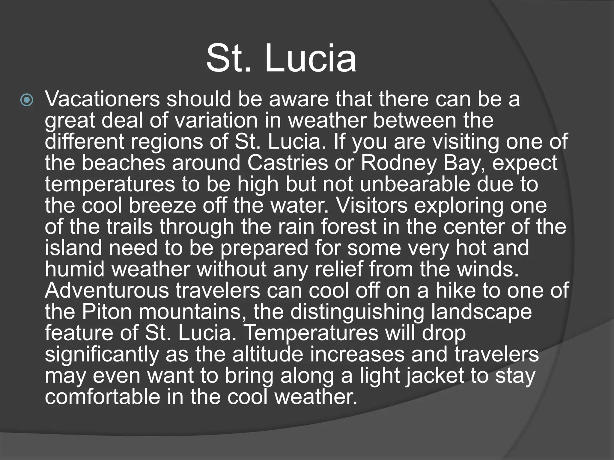  Vacationers should be aware that there can be a
great deal of variation in weather between the
different regions of St. Lucia. If you are visiting one of
the beaches around Castries or Rodney Bay, expect
temperatures to be high but not unbearable due to
the cool breeze off the water. Visitors exploring one
of the trails through the rain forest in the center of the
island need to be prepared for some very hot and
humid weather without any relief from the winds.
Adventurous travelers can cool off on a hike to one of
the Piton mountains, the distinguishing landscape
feature of St. Lucia. Temperatures will drop
significantly as the altitude increases and travelers
may even want to bring along a light jacket to stay
comfortable in the cool weather.
St. Lucia
 