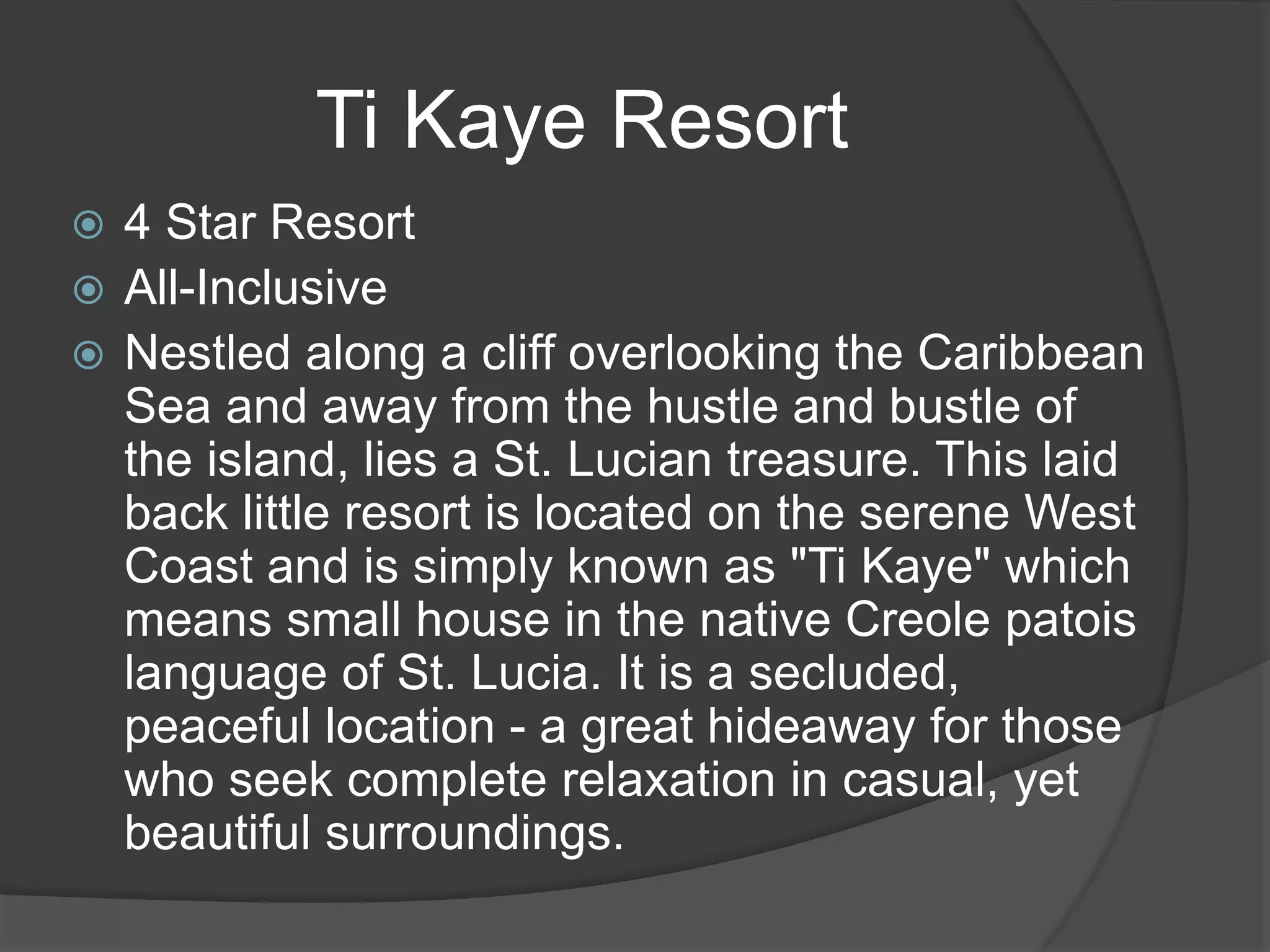  4 Star Resort
 All-Inclusive
 Nestled along a cliff overlooking the Caribbean
Sea and away from the hustle and bustle of
the island, lies a St. Lucian treasure. This laid
back little resort is located on the serene West
Coast and is simply known as "Ti Kaye" which
means small house in the native Creole patois
language of St. Lucia. It is a secluded,
peaceful location - a great hideaway for those
who seek complete relaxation in casual, yet
beautiful surroundings.
Ti Kaye Resort
 