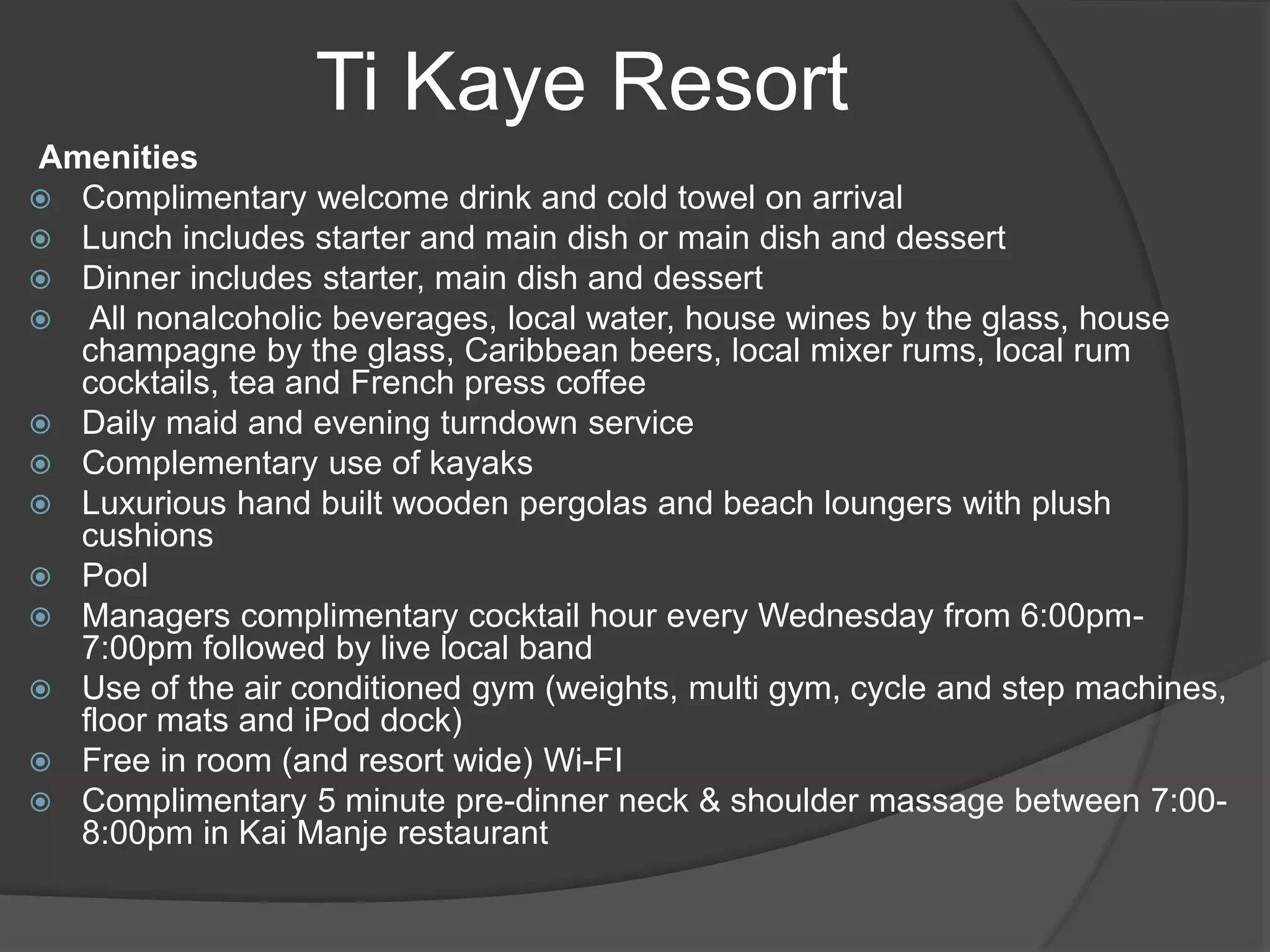 Amenities
 Complimentary welcome drink and cold towel on arrival
 Lunch includes starter and main dish or main dish and dessert
 Dinner includes starter, main dish and dessert
 All nonalcoholic beverages, local water, house wines by the glass, house
champagne by the glass, Caribbean beers, local mixer rums, local rum
cocktails, tea and French press coffee
 Daily maid and evening turndown service
 Complementary use of kayaks
 Luxurious hand built wooden pergolas and beach loungers with plush
cushions
 Pool
 Managers complimentary cocktail hour every Wednesday from 6:00pm-
7:00pm followed by live local band
 Use of the air conditioned gym (weights, multi gym, cycle and step machines,
floor mats and iPod dock)
 Free in room (and resort wide) Wi-FI
 Complimentary 5 minute pre-dinner neck & shoulder massage between 7:00-
8:00pm in Kai Manje restaurant
Ti Kaye Resort
 