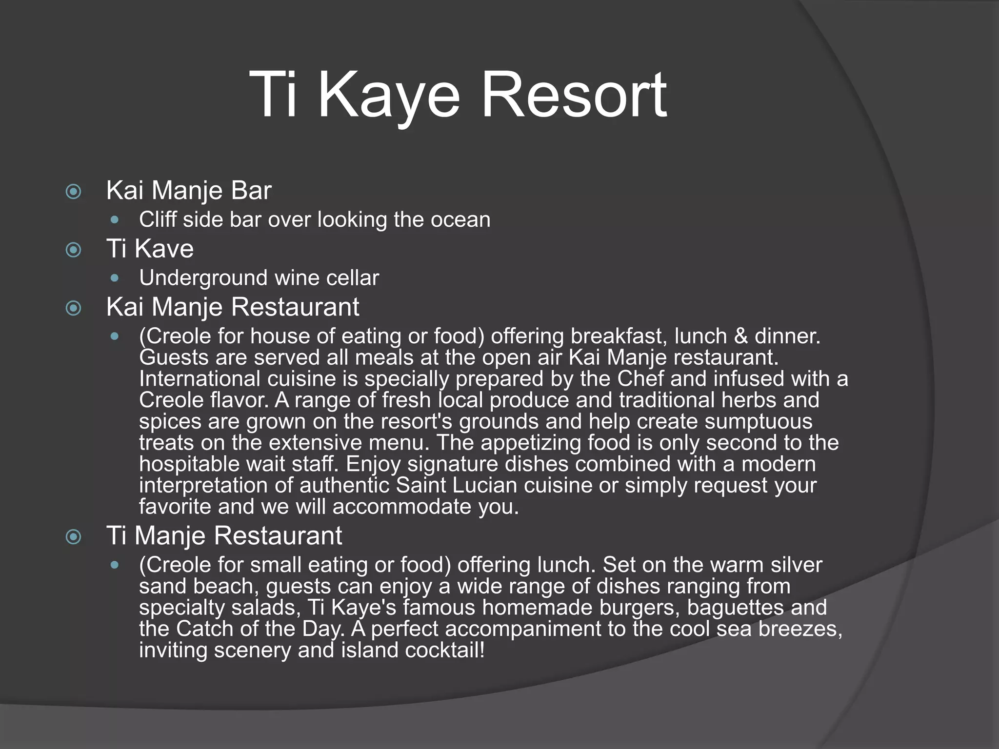  Kai Manje Bar
 Cliff side bar over looking the ocean
 Ti Kave
 Underground wine cellar
 Kai Manje Restaurant
 (Creole for house of eating or food) offering breakfast, lunch & dinner.
Guests are served all meals at the open air Kai Manje restaurant.
International cuisine is specially prepared by the Chef and infused with a
Creole flavor. A range of fresh local produce and traditional herbs and
spices are grown on the resort's grounds and help create sumptuous
treats on the extensive menu. The appetizing food is only second to the
hospitable wait staff. Enjoy signature dishes combined with a modern
interpretation of authentic Saint Lucian cuisine or simply request your
favorite and we will accommodate you.
 Ti Manje Restaurant
 (Creole for small eating or food) offering lunch. Set on the warm silver
sand beach, guests can enjoy a wide range of dishes ranging from
specialty salads, Ti Kaye's famous homemade burgers, baguettes and
the Catch of the Day. A perfect accompaniment to the cool sea breezes,
inviting scenery and island cocktail!
Ti Kaye Resort
 