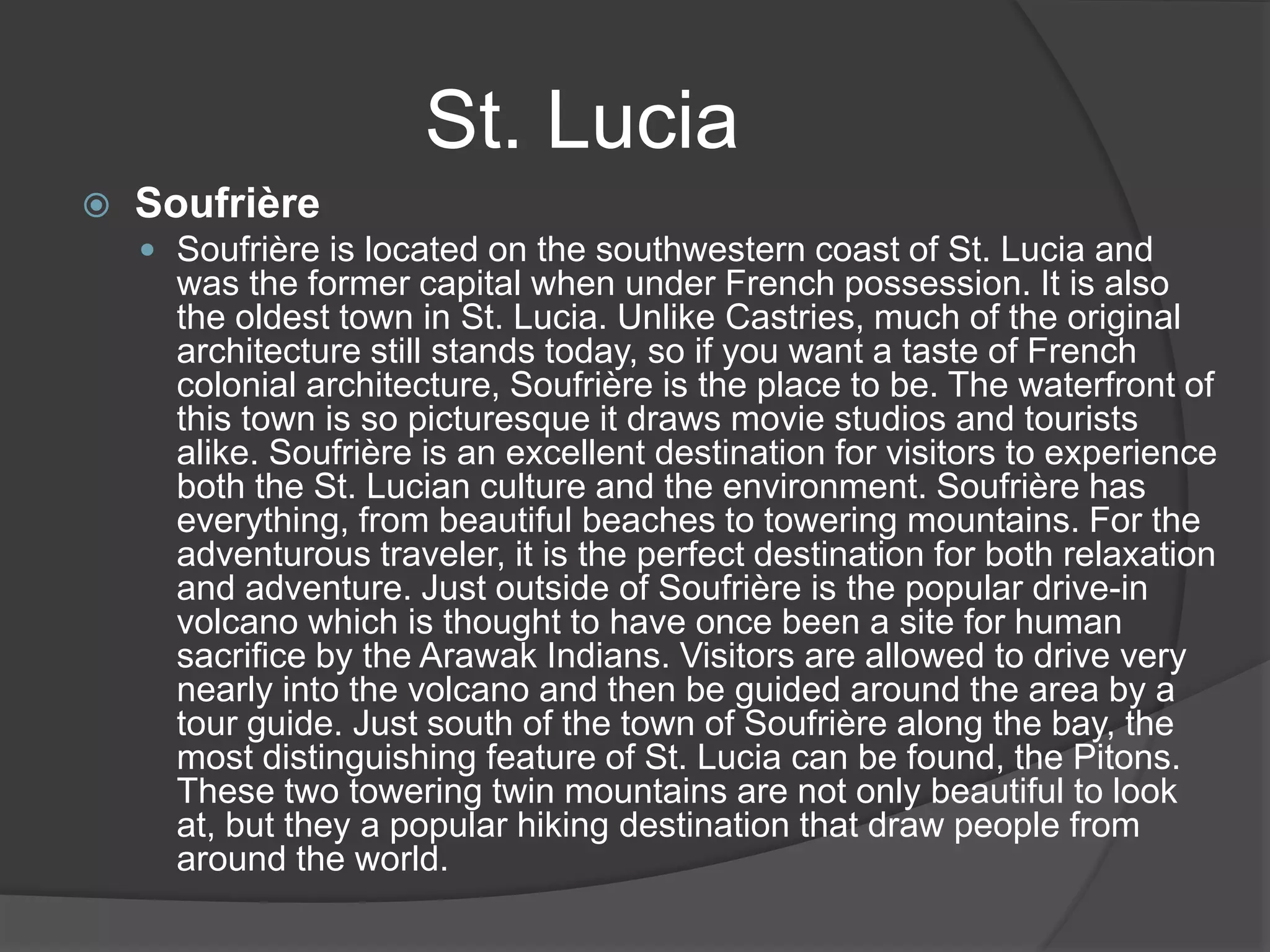 St. Lucia
 Soufrière
 Soufrière is located on the southwestern coast of St. Lucia and
was the former capital when under French possession. It is also
the oldest town in St. Lucia. Unlike Castries, much of the original
architecture still stands today, so if you want a taste of French
colonial architecture, Soufrière is the place to be. The waterfront of
this town is so picturesque it draws movie studios and tourists
alike. Soufrière is an excellent destination for visitors to experience
both the St. Lucian culture and the environment. Soufrière has
everything, from beautiful beaches to towering mountains. For the
adventurous traveler, it is the perfect destination for both relaxation
and adventure. Just outside of Soufrière is the popular drive-in
volcano which is thought to have once been a site for human
sacrifice by the Arawak Indians. Visitors are allowed to drive very
nearly into the volcano and then be guided around the area by a
tour guide. Just south of the town of Soufrière along the bay, the
most distinguishing feature of St. Lucia can be found, the Pitons.
These two towering twin mountains are not only beautiful to look
at, but they a popular hiking destination that draw people from
around the world.
 