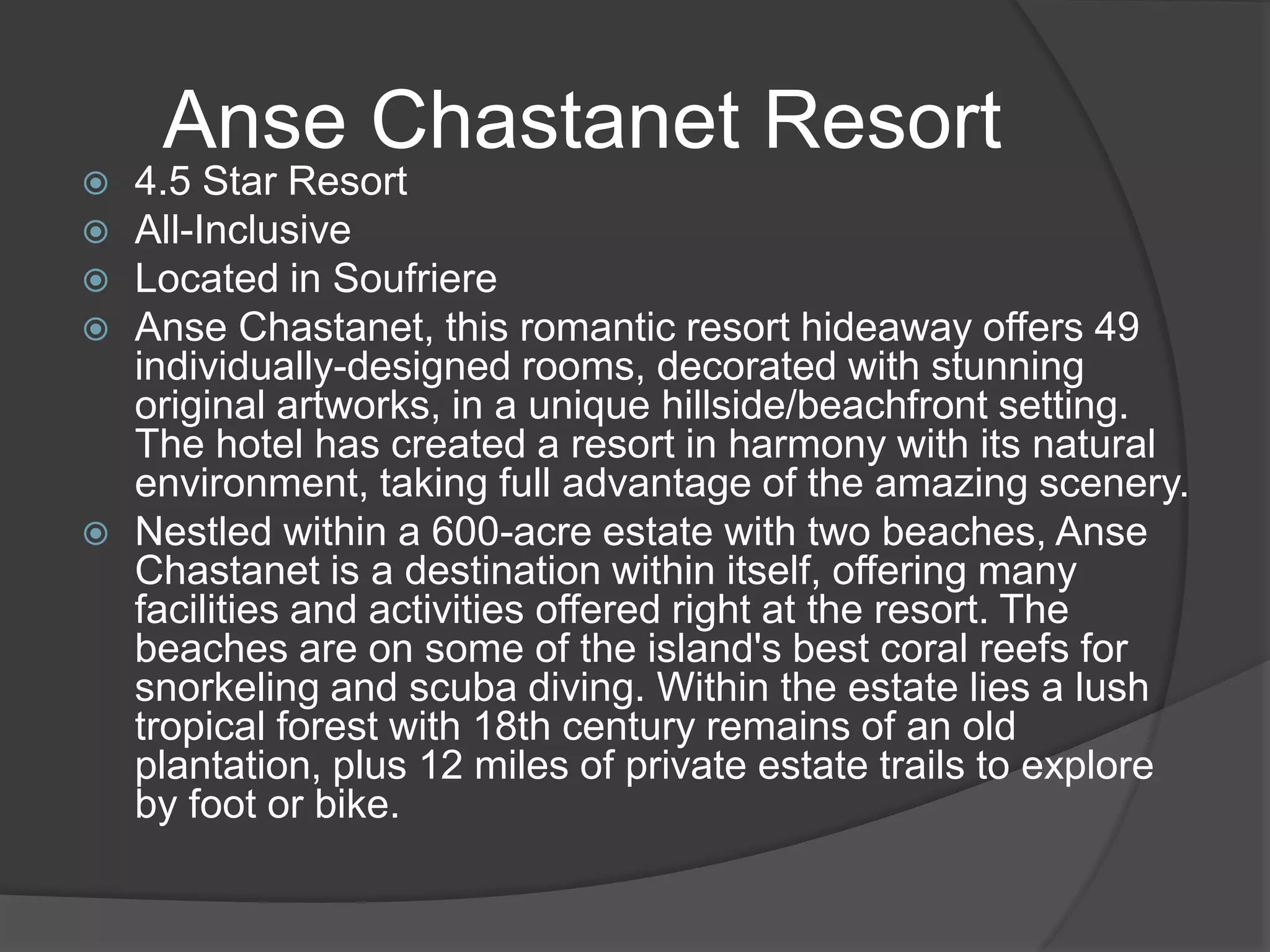  4.5 Star Resort
 All-Inclusive
 Located in Soufriere
 Anse Chastanet, this romantic resort hideaway offers 49
individually-designed rooms, decorated with stunning
original artworks, in a unique hillside/beachfront setting.
The hotel has created a resort in harmony with its natural
environment, taking full advantage of the amazing scenery.
 Nestled within a 600-acre estate with two beaches, Anse
Chastanet is a destination within itself, offering many
facilities and activities offered right at the resort. The
beaches are on some of the island's best coral reefs for
snorkeling and scuba diving. Within the estate lies a lush
tropical forest with 18th century remains of an old
plantation, plus 12 miles of private estate trails to explore
by foot or bike.
Anse Chastanet Resort
 