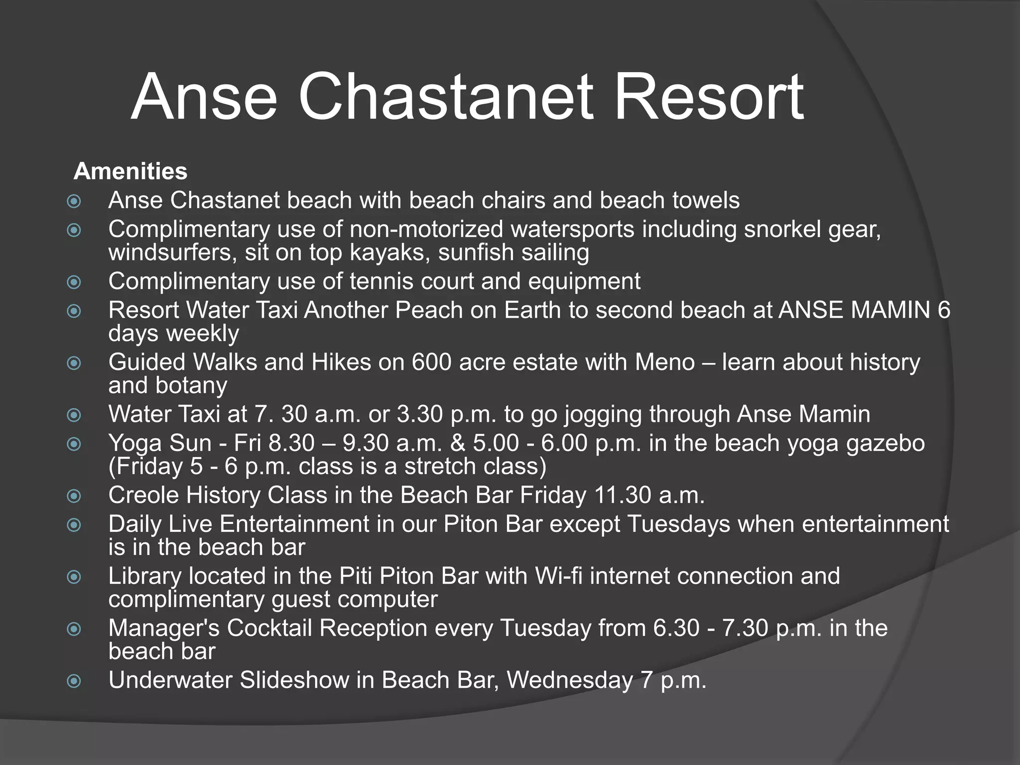Amenities
 Anse Chastanet beach with beach chairs and beach towels
 Complimentary use of non-motorized watersports including snorkel gear,
windsurfers, sit on top kayaks, sunfish sailing
 Complimentary use of tennis court and equipment
 Resort Water Taxi Another Peach on Earth to second beach at ANSE MAMIN 6
days weekly
 Guided Walks and Hikes on 600 acre estate with Meno – learn about history
and botany
 Water Taxi at 7. 30 a.m. or 3.30 p.m. to go jogging through Anse Mamin
 Yoga Sun - Fri 8.30 – 9.30 a.m. & 5.00 - 6.00 p.m. in the beach yoga gazebo
(Friday 5 - 6 p.m. class is a stretch class)
 Creole History Class in the Beach Bar Friday 11.30 a.m.
 Daily Live Entertainment in our Piton Bar except Tuesdays when entertainment
is in the beach bar
 Library located in the Piti Piton Bar with Wi-fi internet connection and
complimentary guest computer
 Manager's Cocktail Reception every Tuesday from 6.30 - 7.30 p.m. in the
beach bar
 Underwater Slideshow in Beach Bar, Wednesday 7 p.m.
Anse Chastanet Resort
 