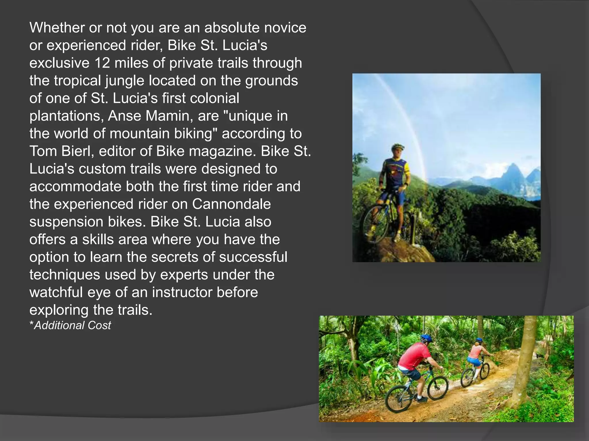 Whether or not you are an absolute novice
or experienced rider, Bike St. Lucia's
exclusive 12 miles of private trails through
the tropical jungle located on the grounds
of one of St. Lucia's first colonial
plantations, Anse Mamin, are "unique in
the world of mountain biking" according to
Tom Bierl, editor of Bike magazine. Bike St.
Lucia's custom trails were designed to
accommodate both the first time rider and
the experienced rider on Cannondale
suspension bikes. Bike St. Lucia also
offers a skills area where you have the
option to learn the secrets of successful
techniques used by experts under the
watchful eye of an instructor before
exploring the trails.
*Additional Cost
 