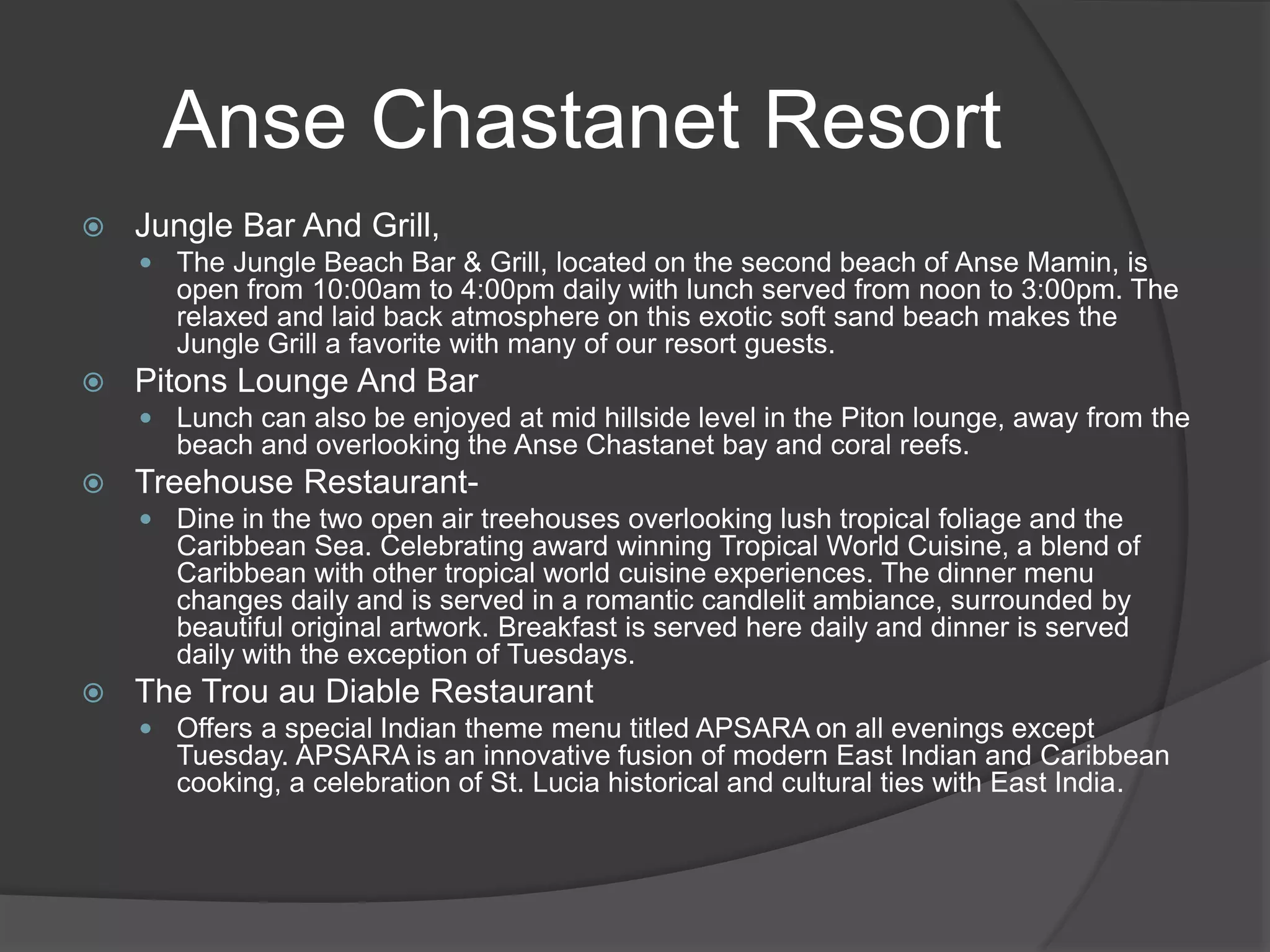  Jungle Bar And Grill,
 The Jungle Beach Bar & Grill, located on the second beach of Anse Mamin, is
open from 10:00am to 4:00pm daily with lunch served from noon to 3:00pm. The
relaxed and laid back atmosphere on this exotic soft sand beach makes the
Jungle Grill a favorite with many of our resort guests.
 Pitons Lounge And Bar
 Lunch can also be enjoyed at mid hillside level in the Piton lounge, away from the
beach and overlooking the Anse Chastanet bay and coral reefs.
 Treehouse Restaurant-
 Dine in the two open air treehouses overlooking lush tropical foliage and the
Caribbean Sea. Celebrating award winning Tropical World Cuisine, a blend of
Caribbean with other tropical world cuisine experiences. The dinner menu
changes daily and is served in a romantic candlelit ambiance, surrounded by
beautiful original artwork. Breakfast is served here daily and dinner is served
daily with the exception of Tuesdays.
 The Trou au Diable Restaurant
 Offers a special Indian theme menu titled APSARA on all evenings except
Tuesday. APSARA is an innovative fusion of modern East Indian and Caribbean
cooking, a celebration of St. Lucia historical and cultural ties with East India.
Anse Chastanet Resort
 